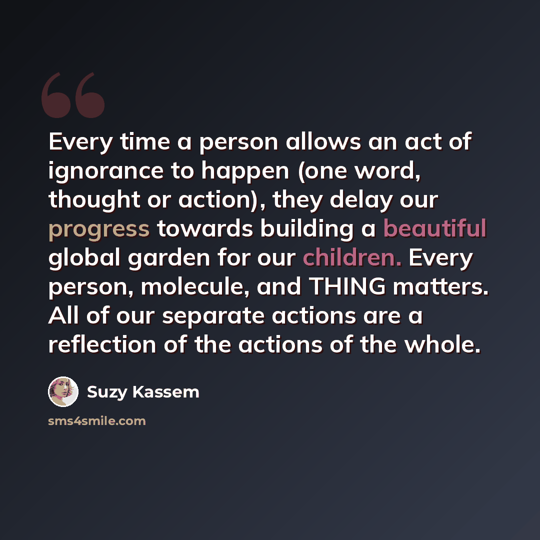 “Every time a person allows an act of ignorance to happen (one word, thought or action), they delay our progress towards building a beautiful global garden for our children. Every person, molecule, and THING matters. All of our separate actions are a reflection of the actions of the whole.” quote by Suzy Kassem