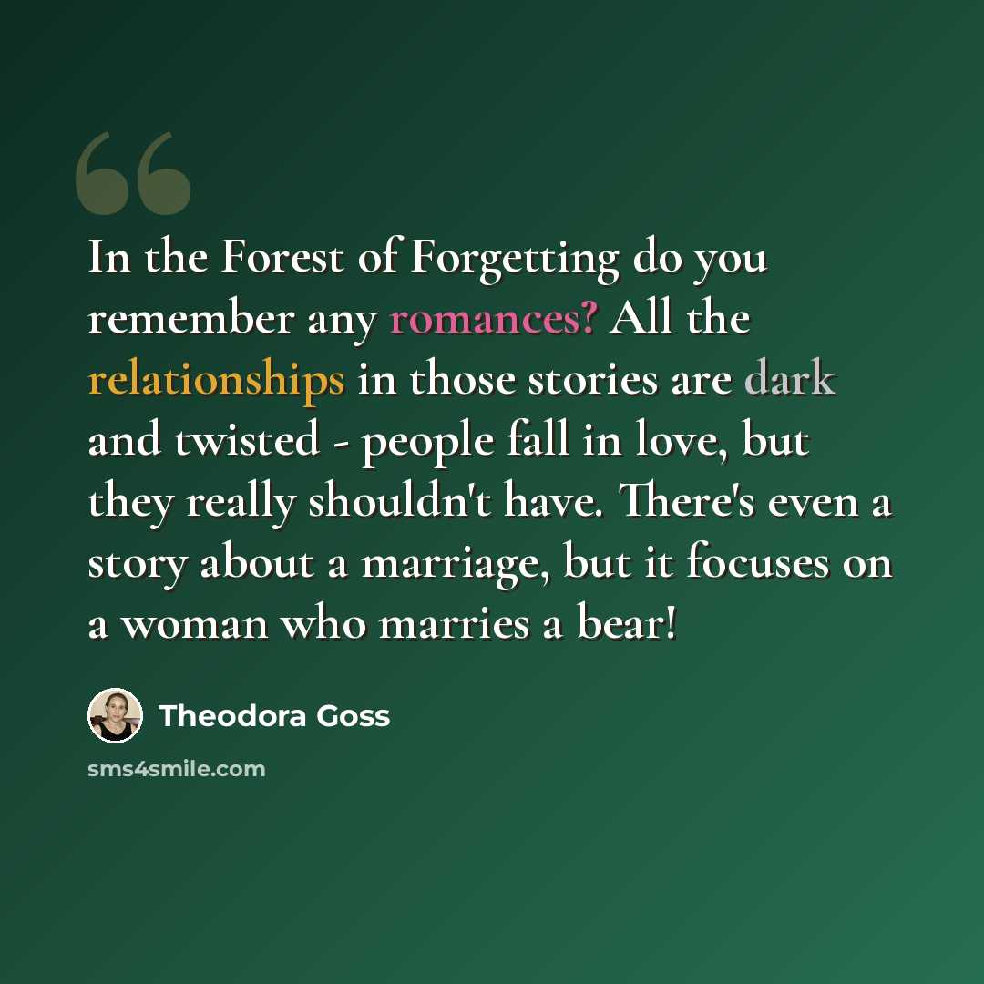 “In the Forest of Forgetting do you remember any romances? All the relationships in those stories are dark and twisted - people fall in love, but they really shouldn't have. There's even a story about a marriage, but it focuses on a woman who marries a bear!” quote by Theodora Goss