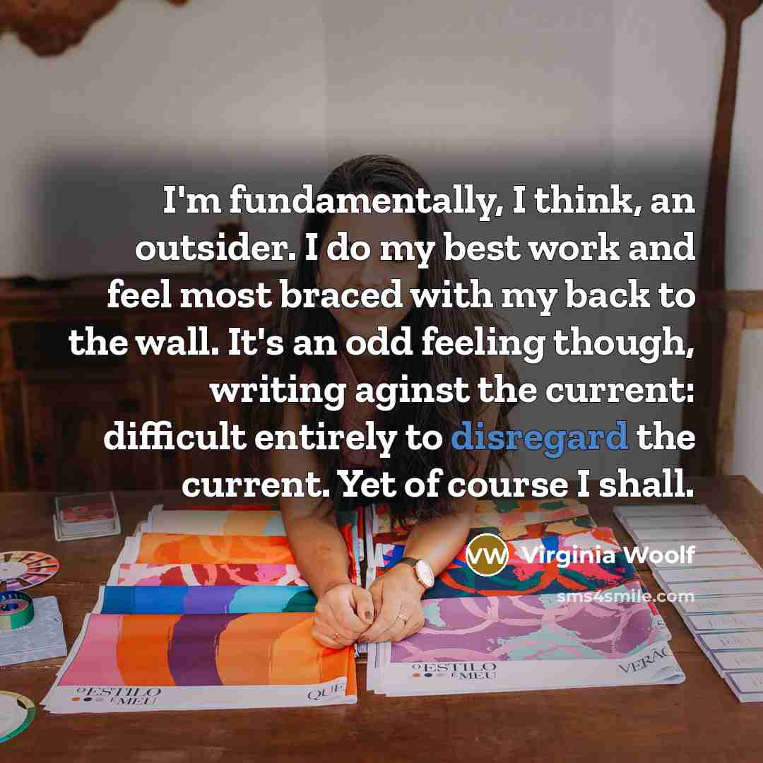“I'm fundamentally, I think, an outsider. I do my best work and feel most braced with my back to the wall. It's an odd feeling though, writing aginst the current: difficult entirely to disregard the current. Yet of course I shall.” quote by Virginia Woolf