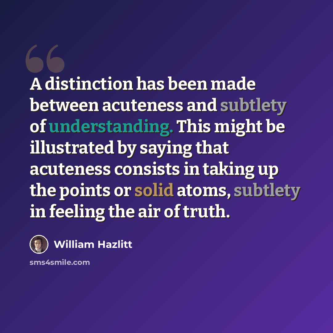“A distinction has been made between acuteness and subtlety of understanding. This might be illustrated by saying that acuteness consists in taking up the points or solid atoms, subtlety in feeling the air of truth.” quote by William Hazlitt
