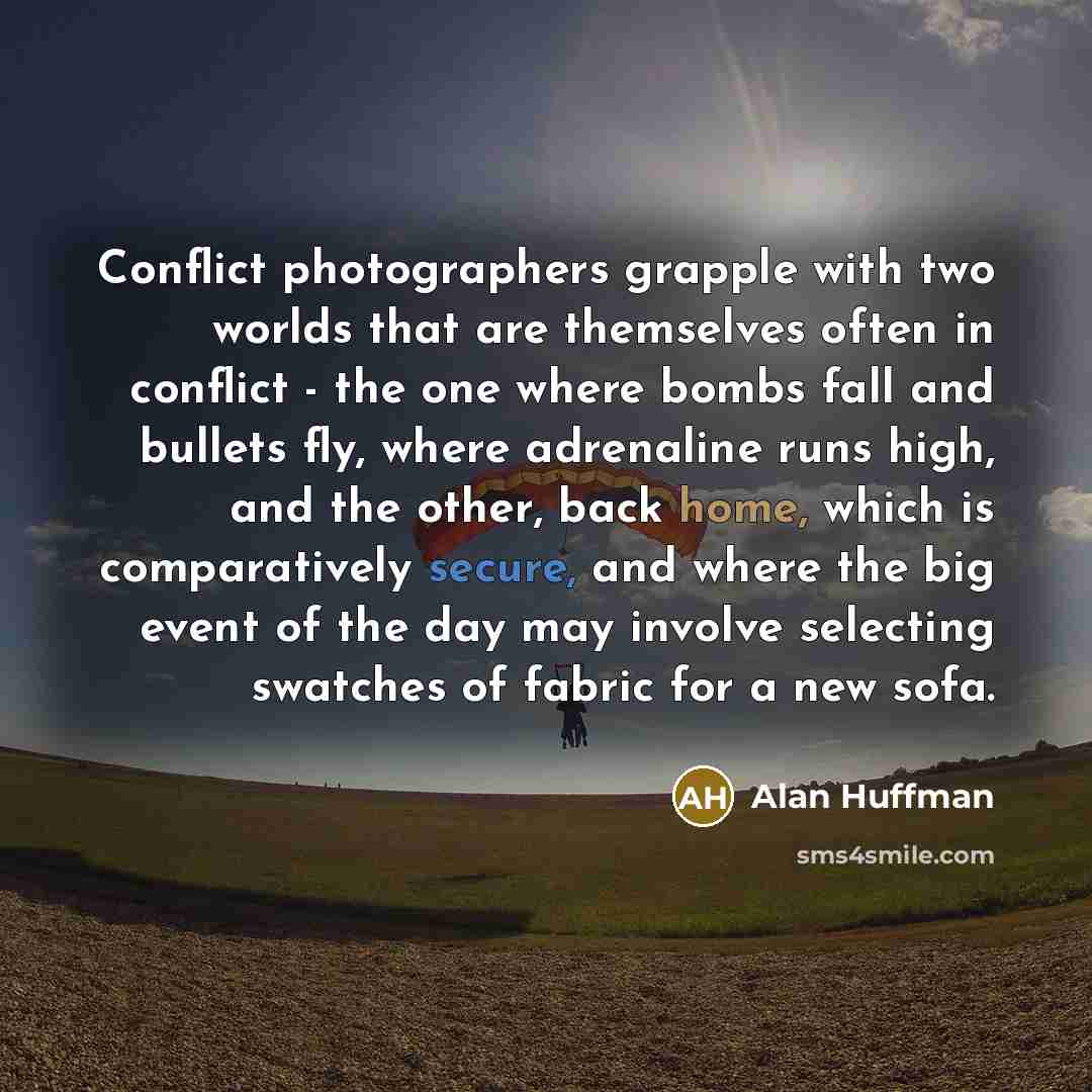 “Conflict photographers grapple with two worlds that are themselves often in conflict - the one where bombs fall and bullets fly, where adrenaline runs high, and the other, back home, which is comparatively secure, and where the big event of the day may involve selecting swatches of fabric for a…” quote by Alan Huffman