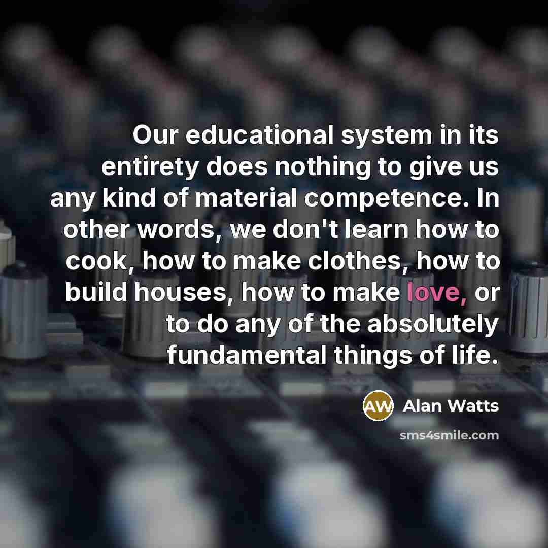 “Our educational system in its entirety does nothing to give us any kind of material competence. In other words, we don't learn how to cook, how to make clothes, how to build houses, how to make love, or to do any of the absolutely fundamental things of life.” quote by Alan Watts