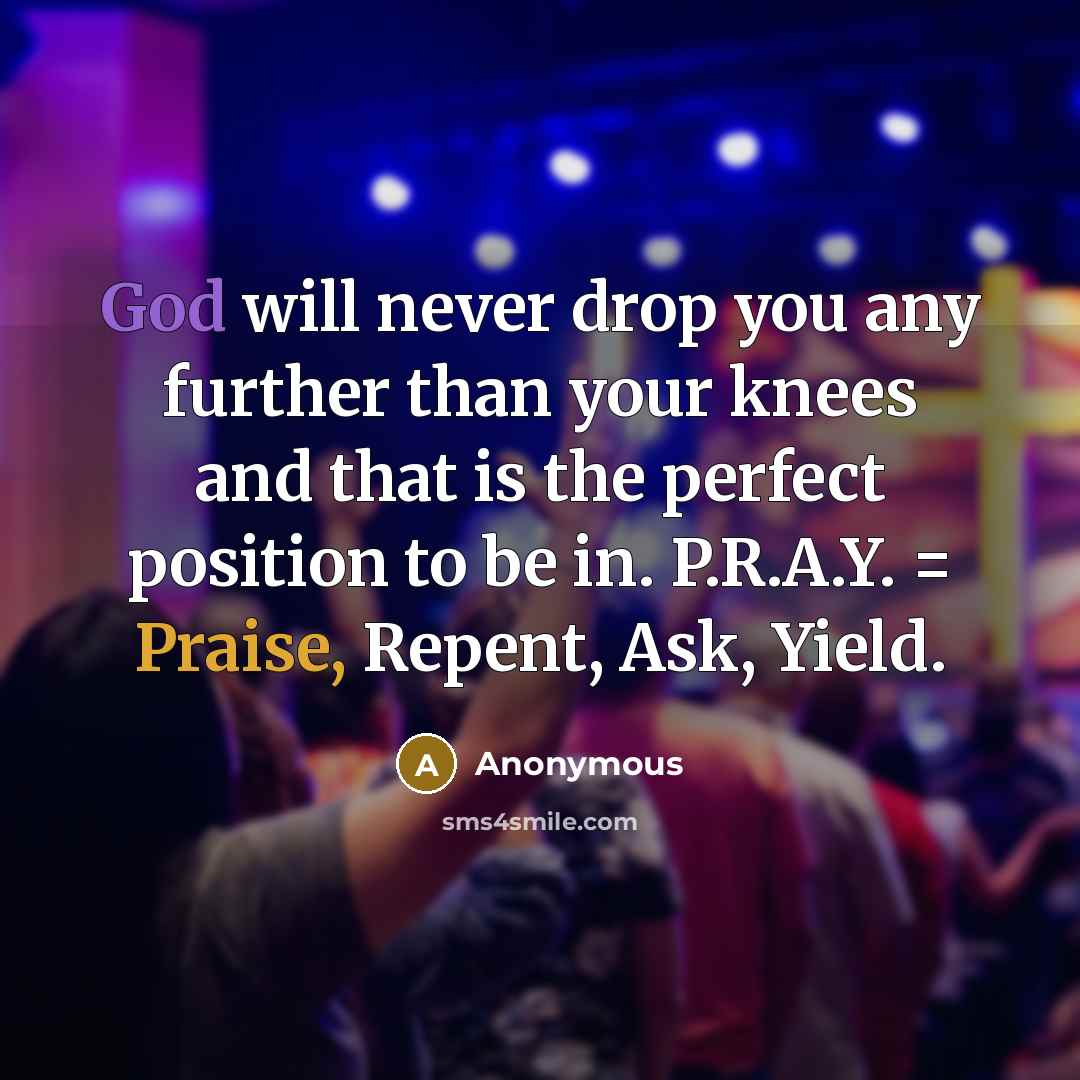 “God will never drop you any further than your knees and that is the perfect position to be in. P.R.A.Y. = Praise, Repent, Ask, Yield.” quote by Anonymous