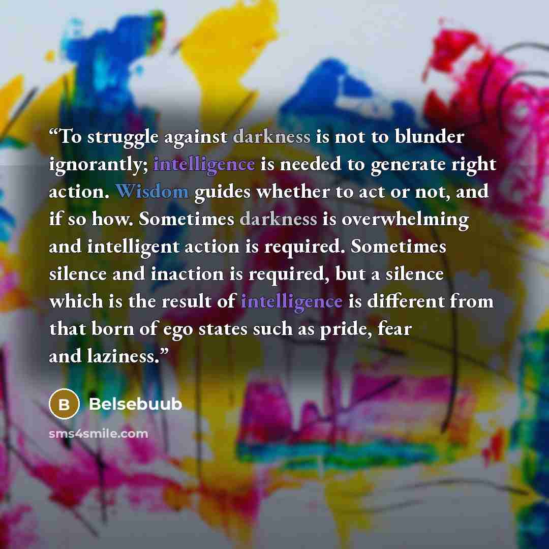 “To struggle against darkness is not to blunder ignorantly; intelligence is needed to generate right action. Wisdom guides whether to act or not, and if so how. Sometimes darkness is overwhelming and intelligent action is required. Sometimes silence and inaction is required, but a silence which is…” quote by Belsebuub