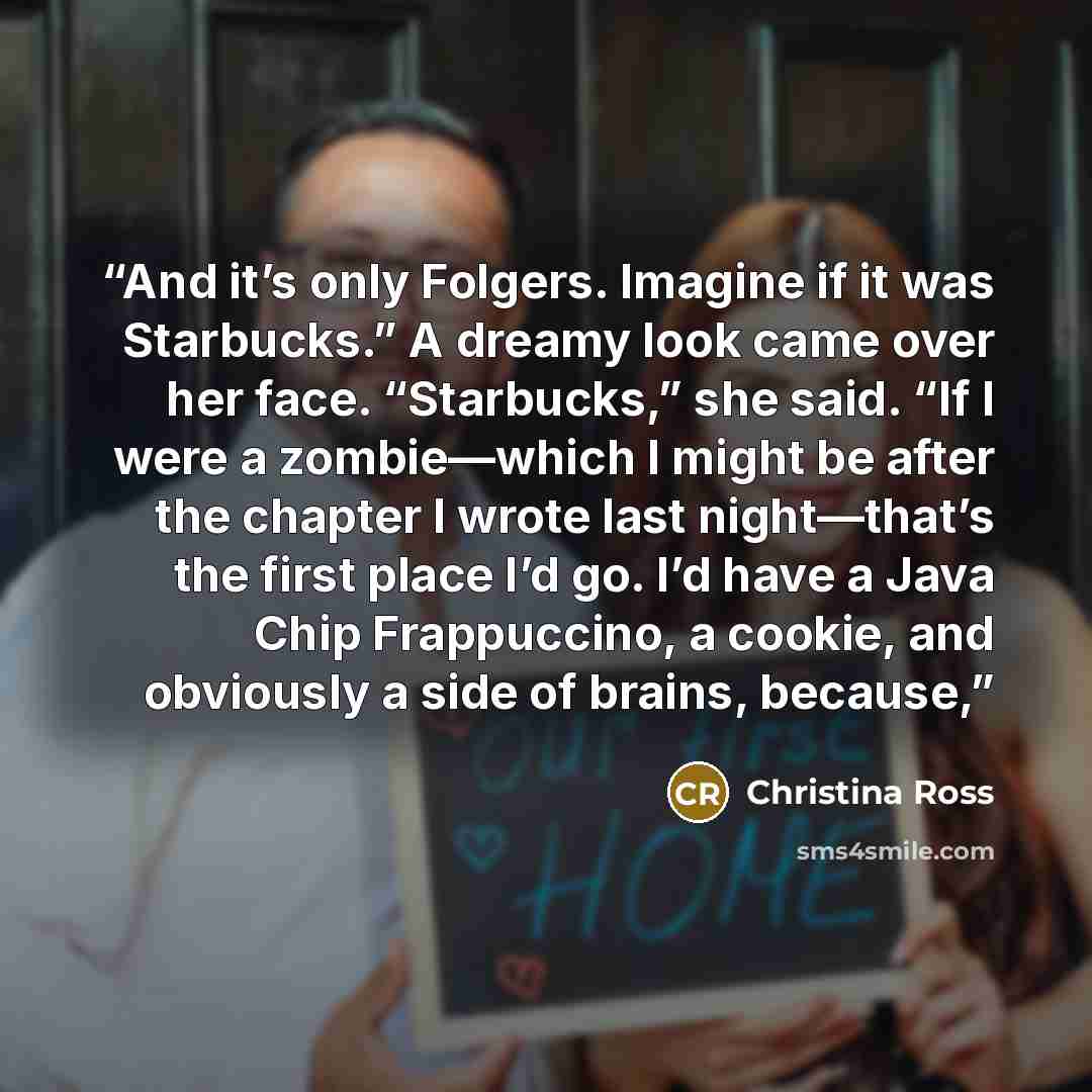 “And it’s only Folgers. Imagine if it was Starbucks.” A dreamy look came over her face. “Starbucks,” she said. “If I were a zombie—which I might be after the chapter I wrote last night—that’s the first place I’d go. I’d have a Java Chip Frappuccino, a cookie, and obviously a side of brains, because,” quote by Christina Ross