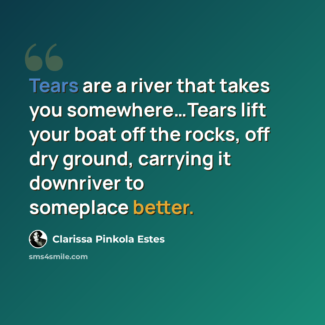 “Tears are a river that takes you somewhere…Tears lift your boat off the rocks, off dry ground, carrying it downriver to someplace better.” quote by Clarissa Pinkola Estes