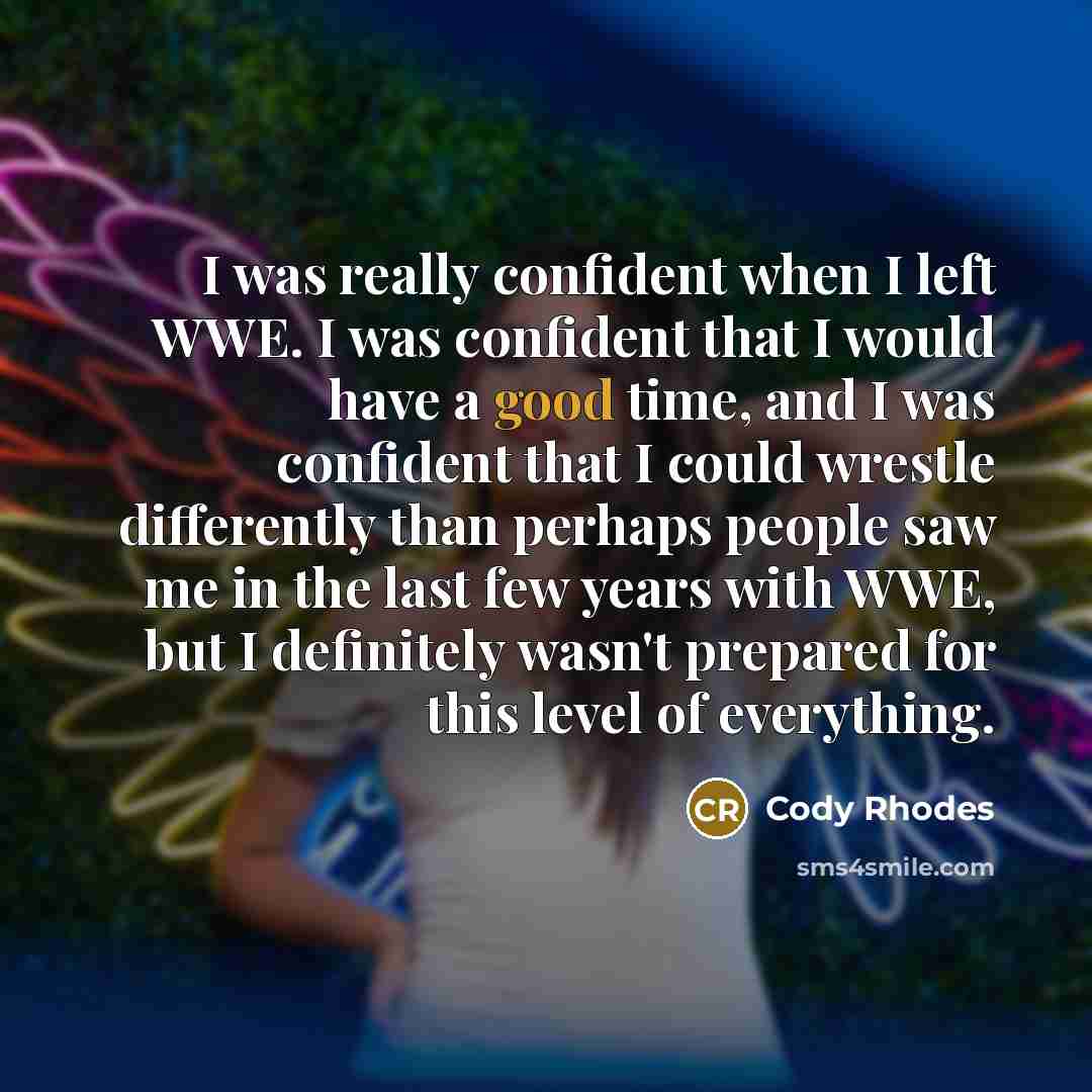 “I was really confident when I left WWE. I was confident that I would have a good time, and I was confident that I could wrestle differently than perhaps people saw me in the last few years with WWE, but I definitely wasn't prepared for this level of everything.” quote by Cody Rhodes