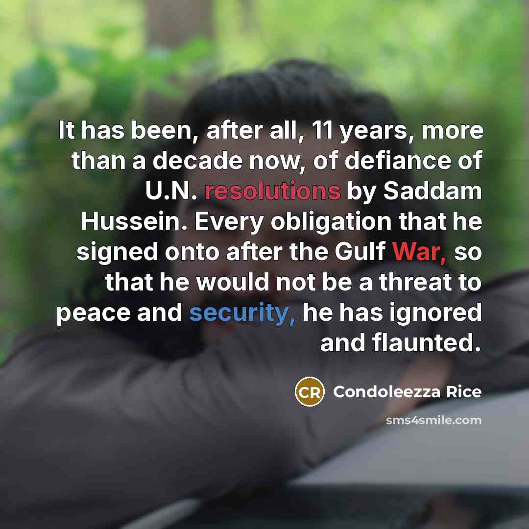 “It has been, after all, 11 years, more than a decade now, of defiance of U.N. resolutions by Saddam Hussein. Every obligation that he signed onto after the Gulf War, so that he would not be a threat to peace and security, he has ignored and flaunted.” quote by Condoleezza Rice