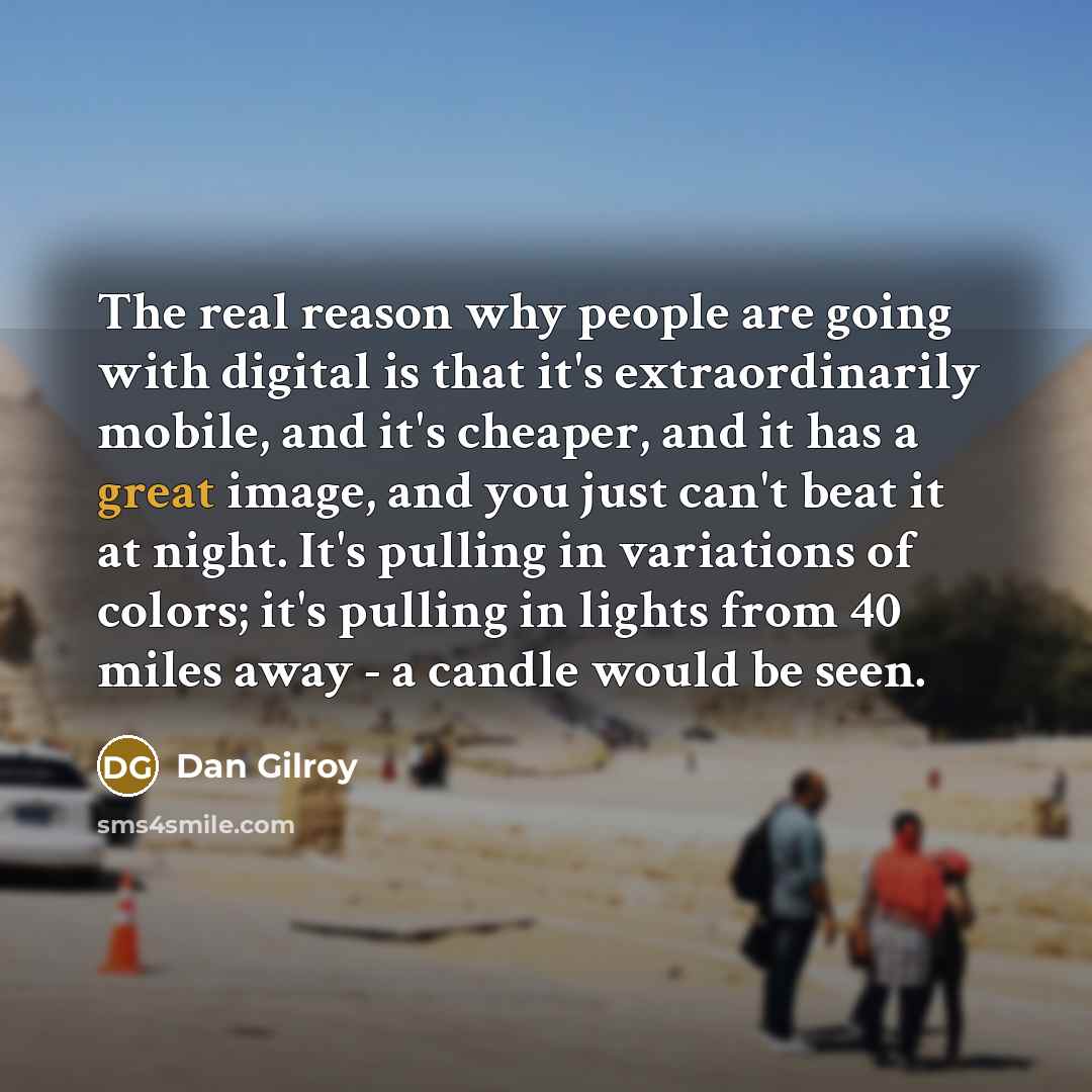 “The real reason why people are going with digital is that it's extraordinarily mobile, and it's cheaper, and it has a great image, and you just can't beat it at night. It's pulling in variations of colors; it's pulling in lights from 40 miles away - a candle would be seen.” quote by Dan Gilroy