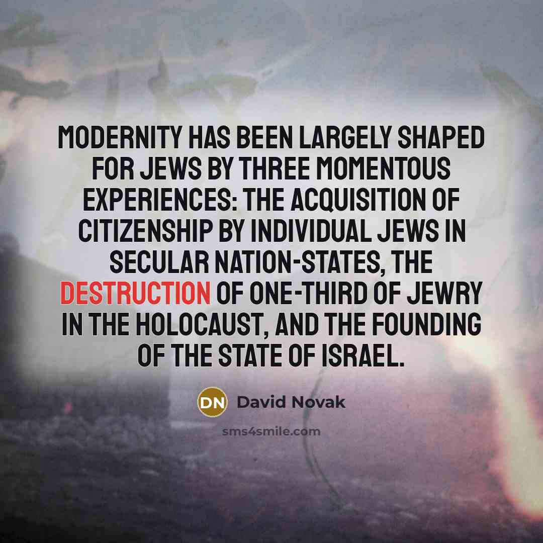 “Modernity has been largely shaped for Jews by three momentous experiences: the acquisition of citizenship by individual Jews in secular nation-states, the destruction of one-third of Jewry in the Holocaust, and the founding of the State of Israel.” quote by David Novak