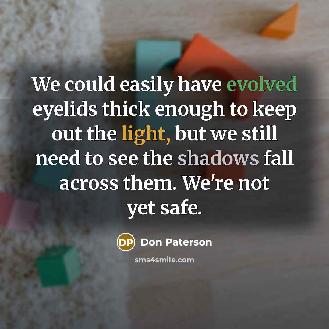 “We could easily have evolved eyelids thick enough to keep out the light, but we still need to see the shadows fall across them. We're not yet safe.” quote by Don Paterson
