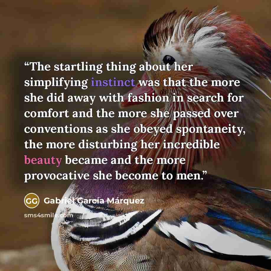 “The startling thing about her simplifying instinct was that the more she did away with fashion in search for comfort and the more she passed over conventions as she obeyed spontaneity, the more disturbing her incredible beauty became and the more provocative she become to men.” quote by Gabriel García Márquez