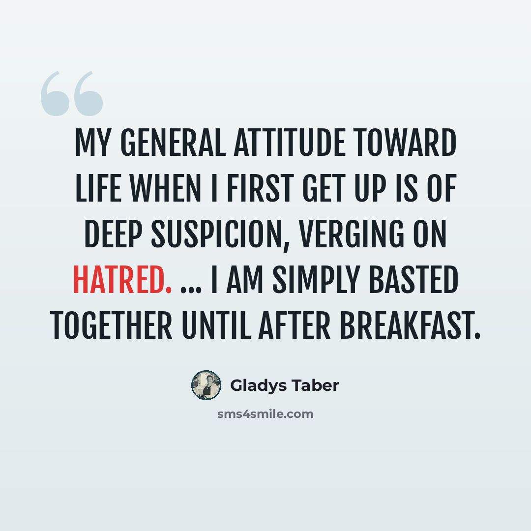 “My general attitude toward life when I first get up is of deep suspicion, verging on hatred. ... I am simply basted together until after breakfast.” quote by Gladys Taber