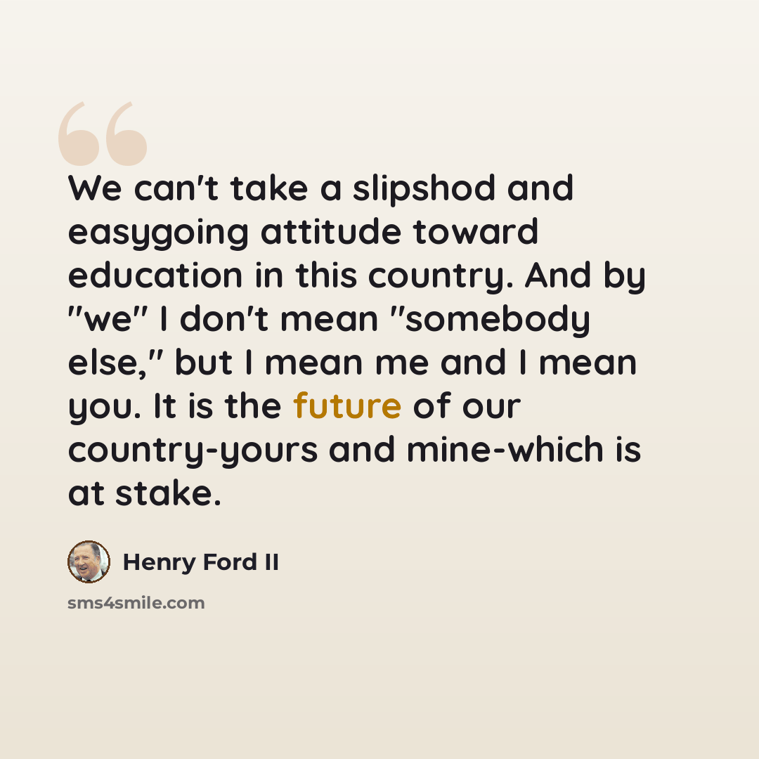 “We can't take a slipshod and easygoing attitude toward education in this country. And by "we" I don't mean "somebody else," but I mean me and I mean you. It is the future of our country-yours and mine-which is at stake.” quote by Henry Ford II