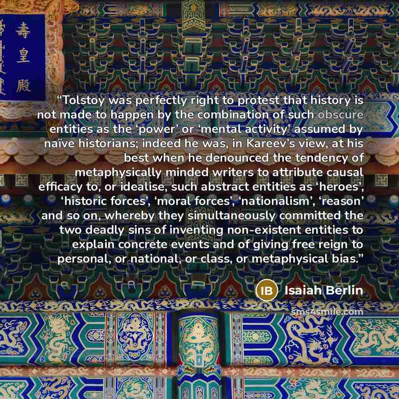 “Tolstoy was perfectly right to protest that history is not made to happen by the combination of such obscure entities as the ‘power’ or ‘mental activity’ assumed by naïve historians; indeed he was, in Kareev’s view, at his best when he denounced the tendency of metaphysically minded writers to…” quote by Isaiah Berlin