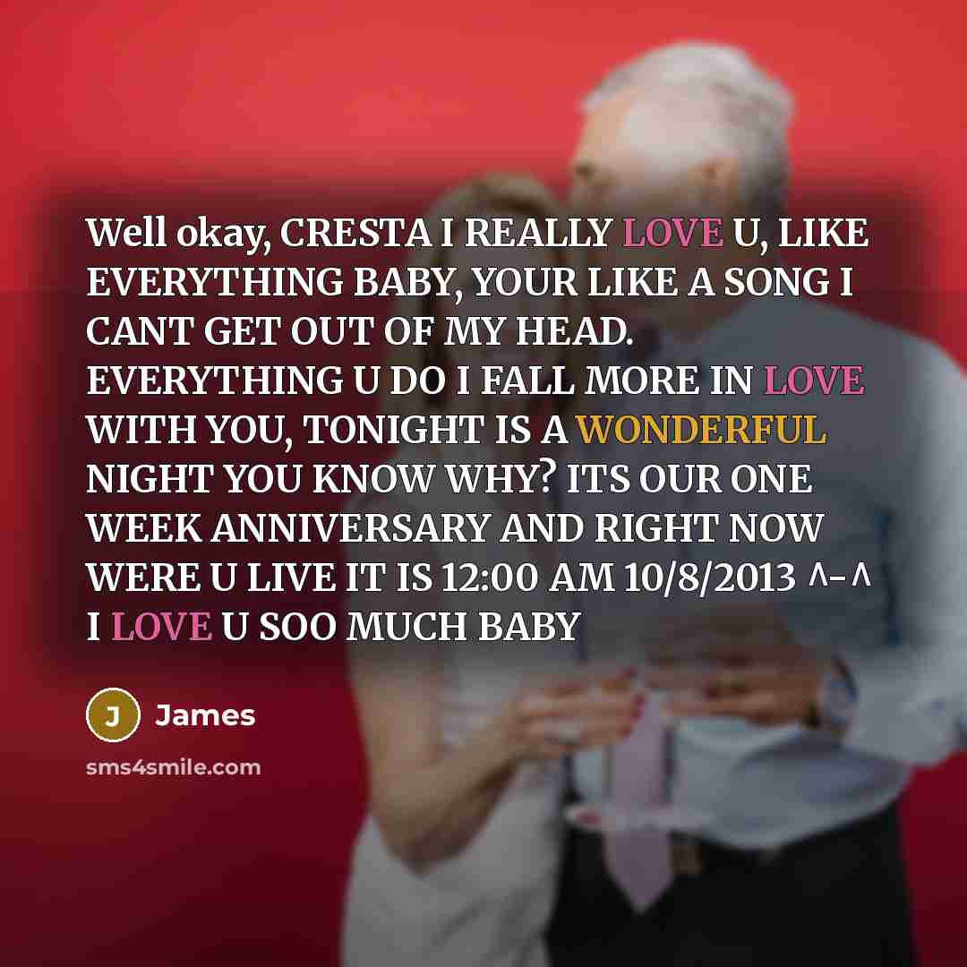 “Well okay, CRESTA I REALLY LOVE U, LIKE EVERYTHING BABY, YOUR LIKE A SONG I CANT GET OUT OF MY HEAD. EVERYTHING U DO I FALL MORE IN LOVE WITH YOU, TONIGHT IS A WONDERFUL NIGHT YOU KNOW WHY? ITS OUR ONE WEEK ANNIVERSARY AND RIGHT NOW WERE U LIVE IT IS 12:00 AM 10/8/2013 ^-^ I LOVE U SOO MUCH BABY” quote by James
