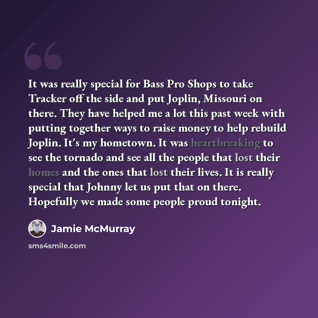 “It was really special for Bass Pro Shops to take Tracker off the side and put Joplin, Missouri on there. They have helped me a lot this past week with putting together ways to raise money to help rebuild Joplin. It's my hometown. It was heartbreaking to see the tornado and see all the people that…” quote by Jamie McMurray