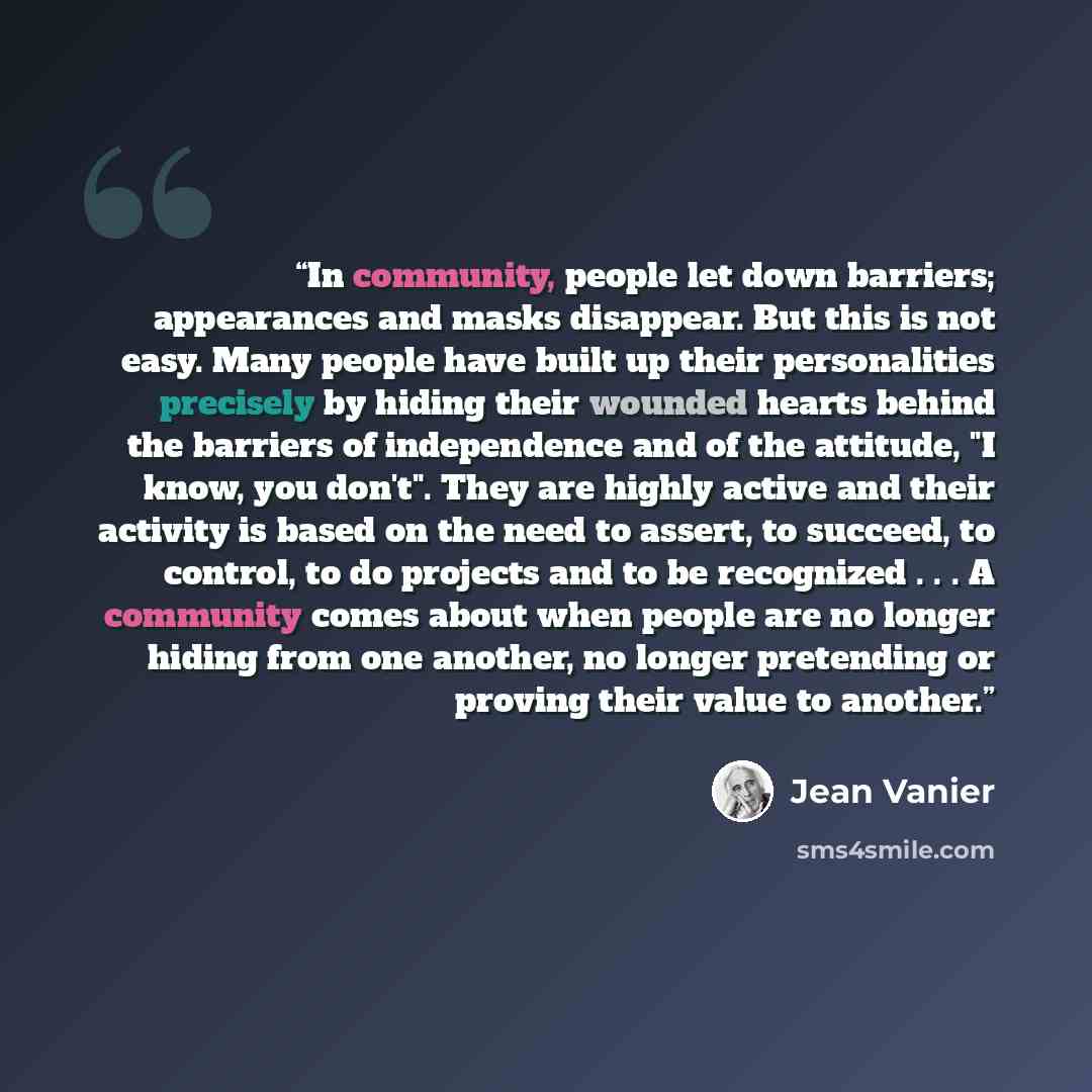 “In community, people let down barriers; appearances and masks disappear. But this is not easy. Many people have built up their personalities precisely by hiding their wounded hearts behind the barriers of independence and of the attitude, "I know, you don't". They are highly active and their…” quote by Jean Vanier