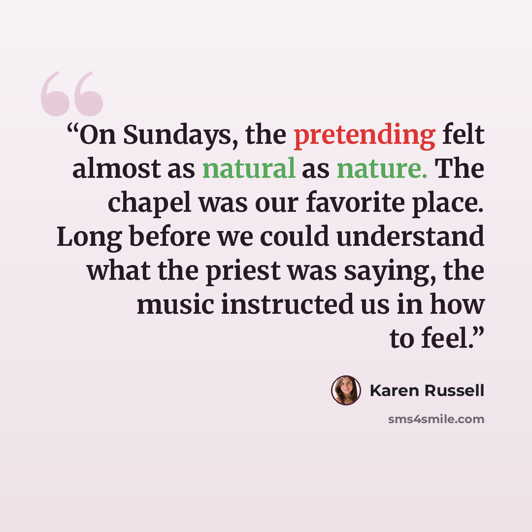 “On Sundays, the pretending felt almost as natural as nature. The chapel was our favorite place. Long before we could understand what the priest was saying, the music instructed us in how to feel.” quote by Karen Russell