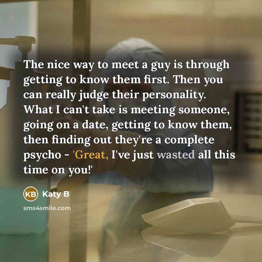 “The nice way to meet a guy is through getting to know them first. Then you can really judge their personality. What I can't take is meeting someone, going on a date, getting to know them, then finding out they're a complete psycho - 'Great, I've just wasted all this time on you!'” quote by Katy B