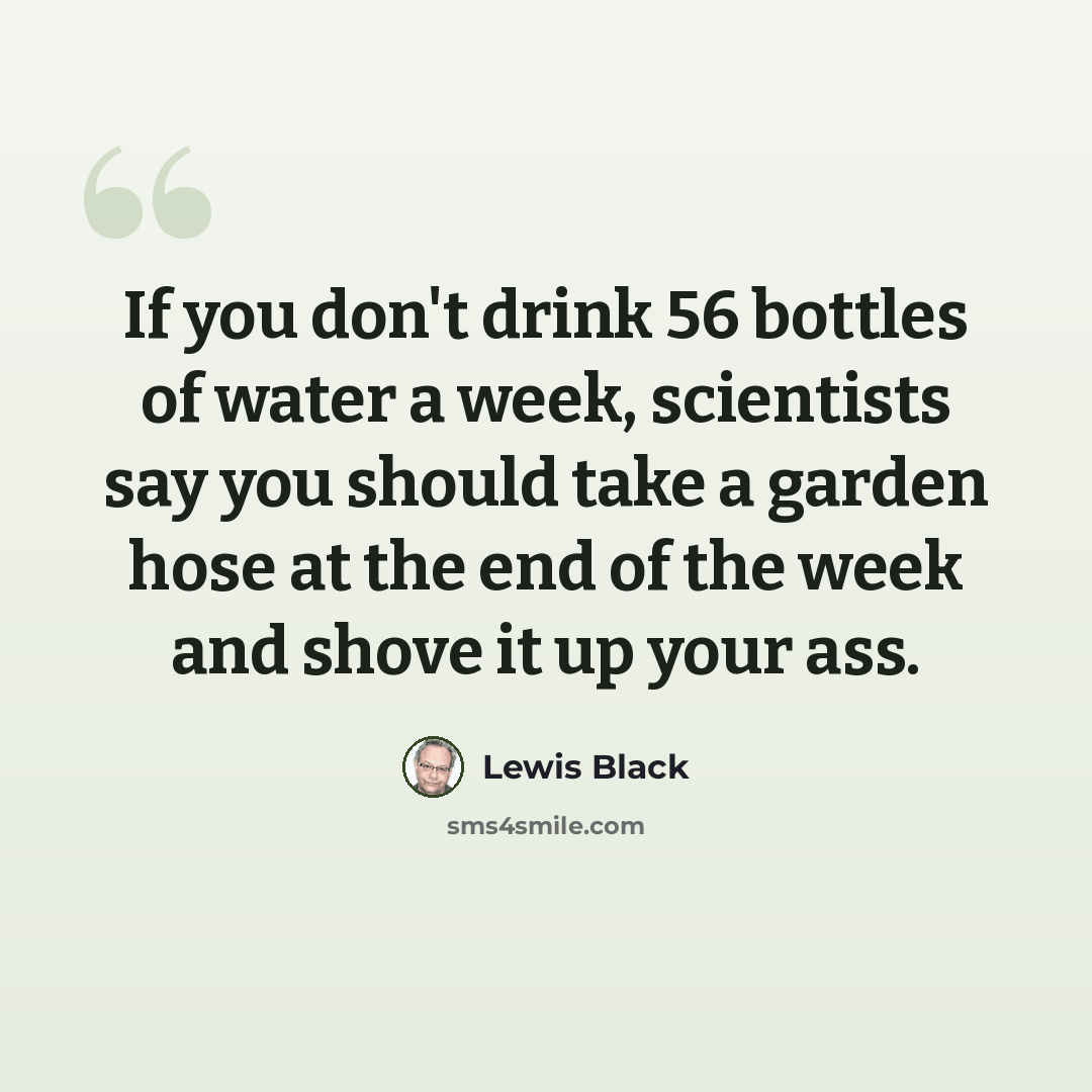 “If you don't drink 56 bottles of water a week, scientists say you should take a garden hose at the end of the week and shove it up your ass.” quote by Lewis Black