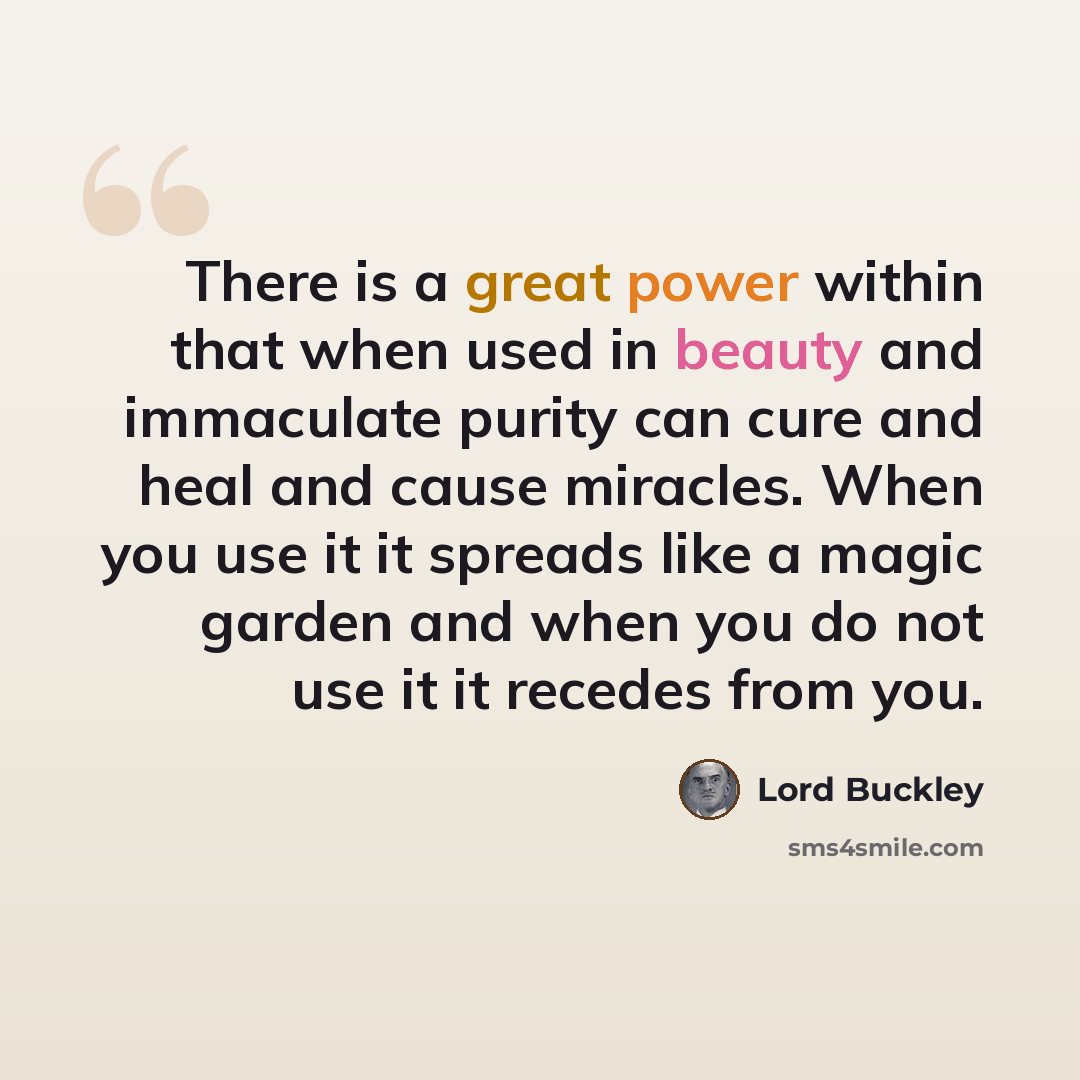 “There is a great power within that when used in beauty and immaculate purity can cure and heal and cause miracles. When you use it it spreads like a magic garden and when you do not use it it recedes from you.” quote by Lord Buckley
