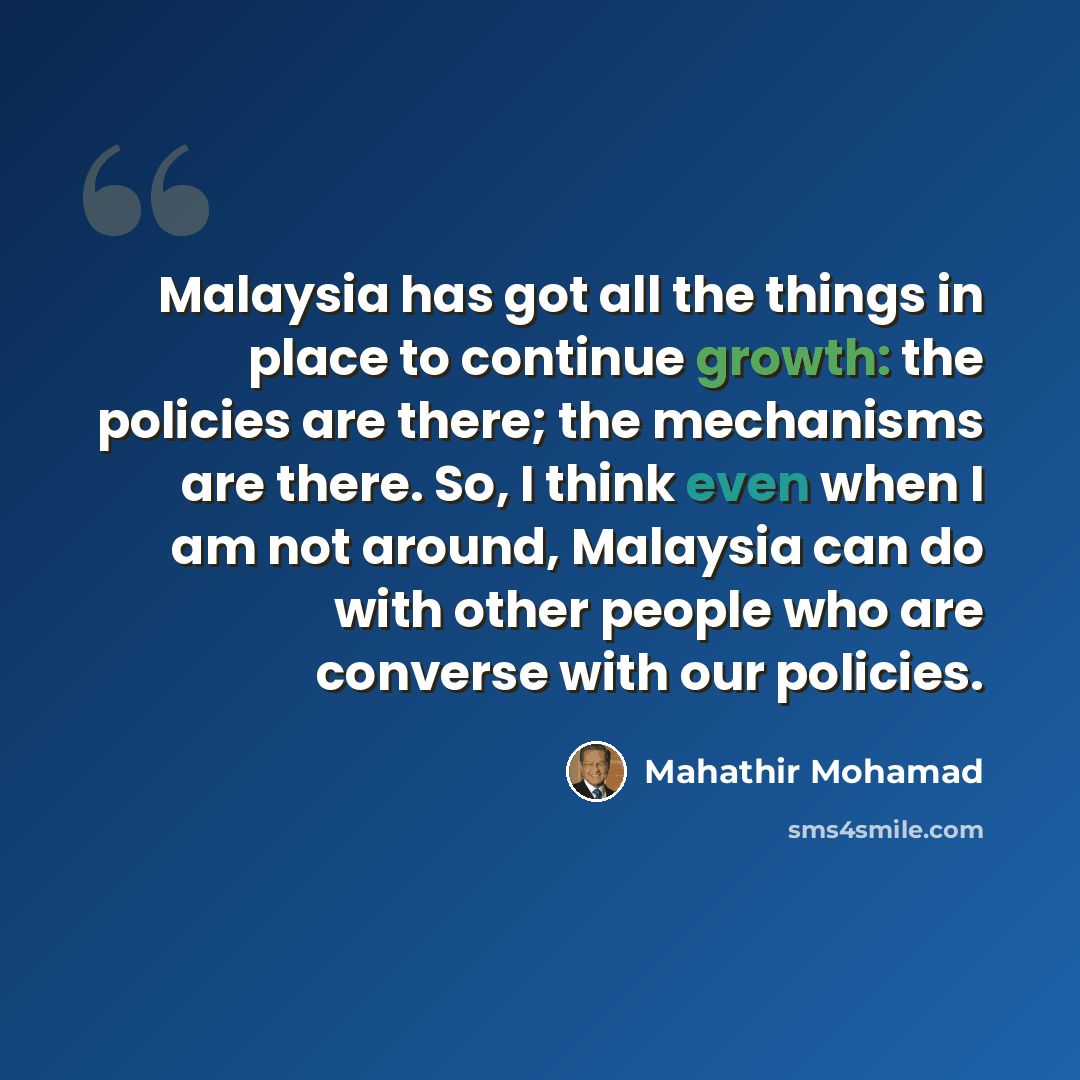 “Malaysia has got all the things in place to continue growth: the policies are there; the mechanisms are there. So, I think even when I am not around, Malaysia can do with other people who are converse with our policies.” quote by Mahathir Mohamad