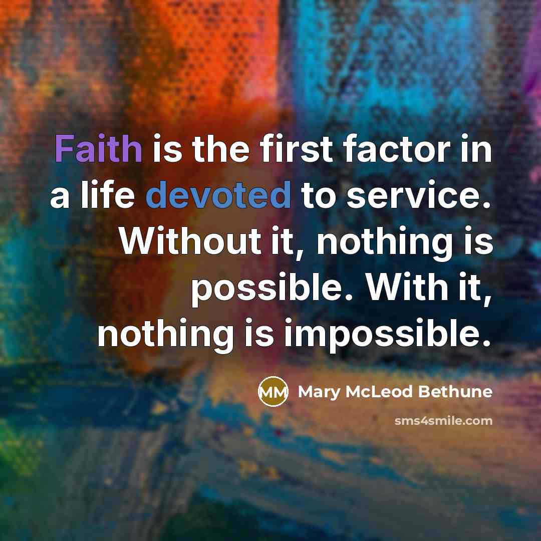 “Faith is the first factor in a life devoted to service. Without it, nothing is possible. With it, nothing is impossible.” quote by Mary McLeod Bethune