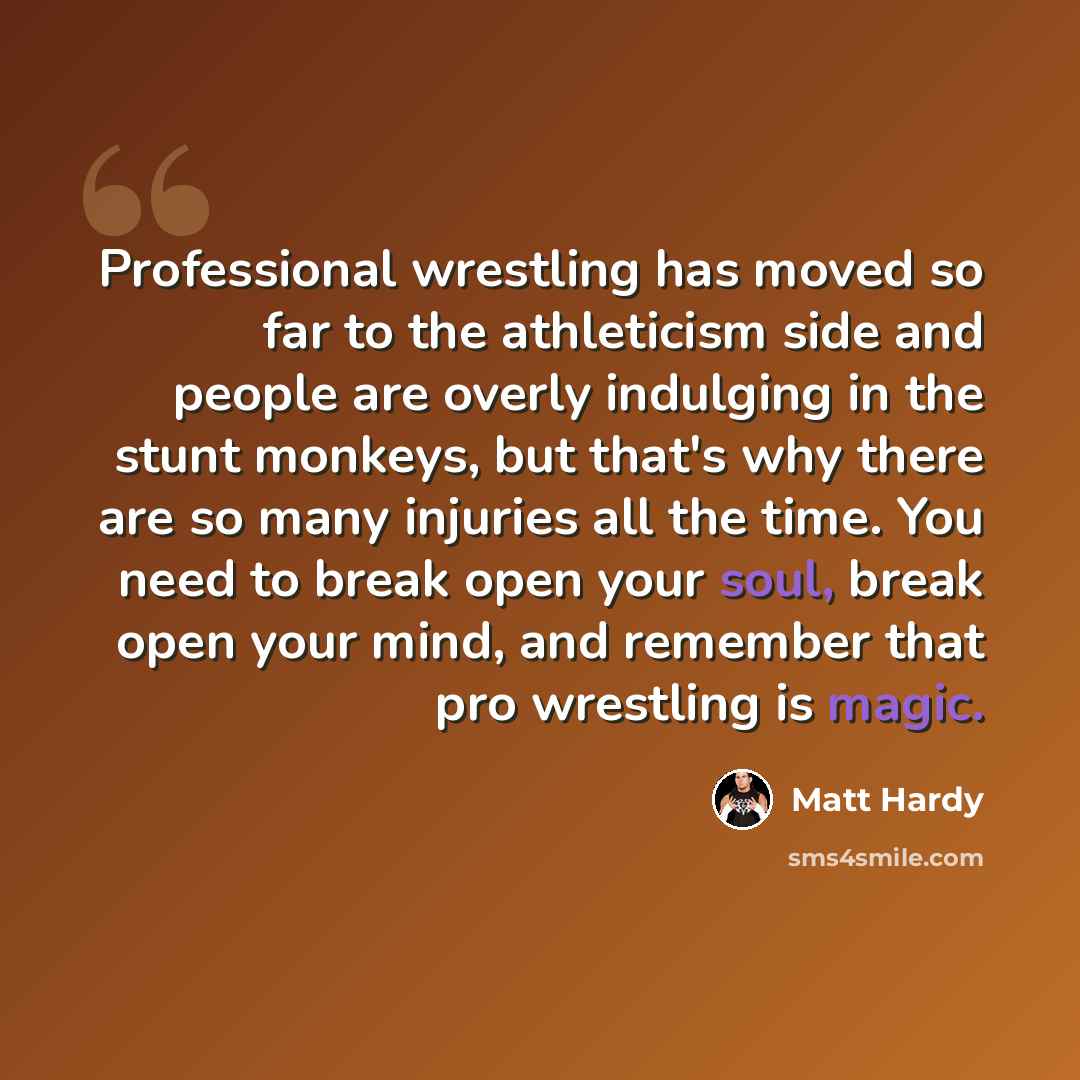 “Professional wrestling has moved so far to the athleticism side and people are overly indulging in the stunt monkeys, but that's why there are so many injuries all the time. You need to break open your soul, break open your mind, and remember that pro wrestling is magic.” quote by Matt Hardy