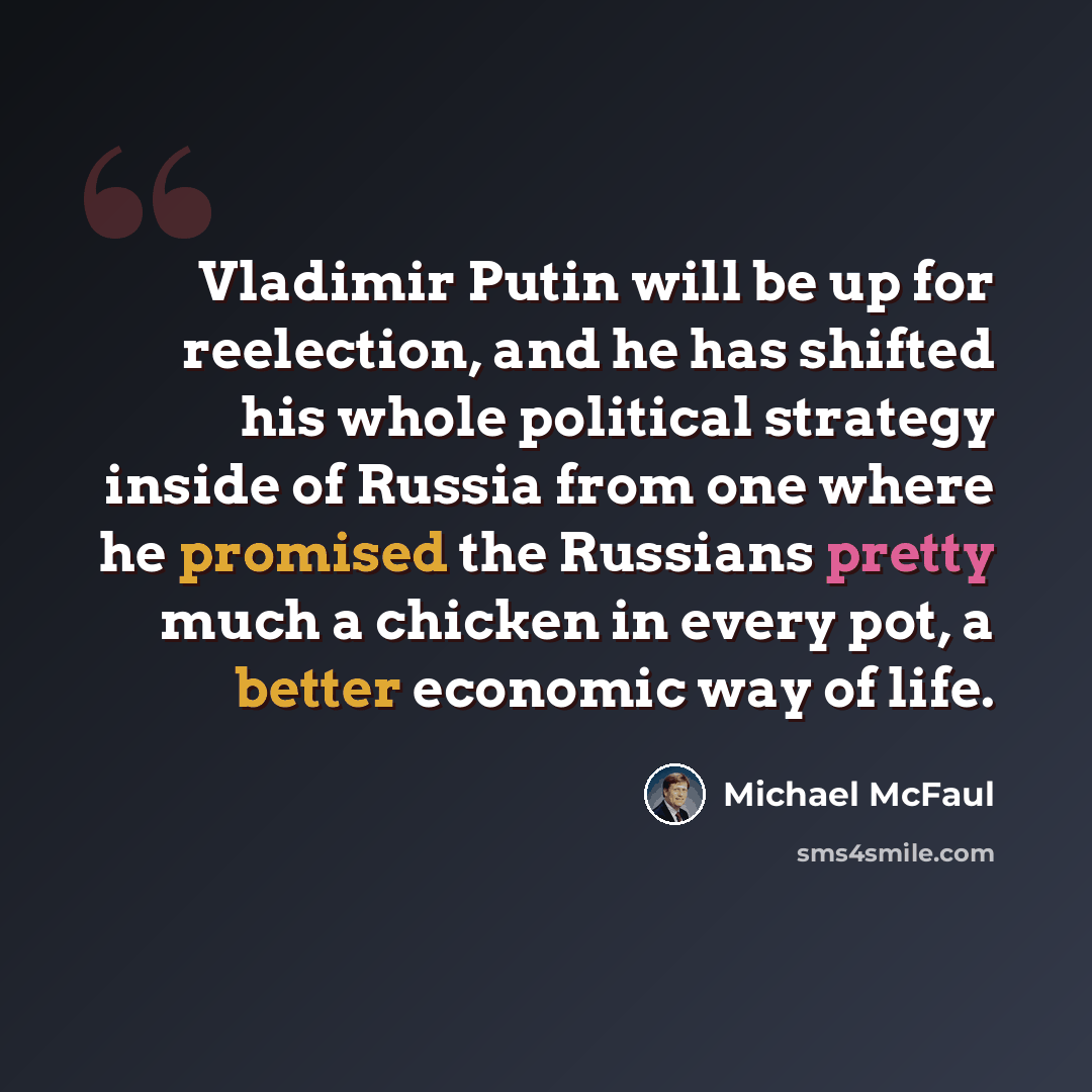“Vladimir Putin will be up for reelection, and he has shifted his whole political strategy inside of Russia from one where he promised the Russians pretty much a chicken in every pot, a better economic way of life.” quote by Michael McFaul