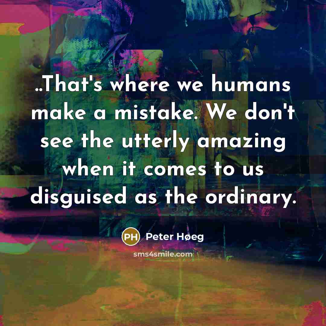“..That's where we humans make a mistake. We don't see the utterly amazing when it comes to us disguised as the ordinary.” quote by Peter Høeg