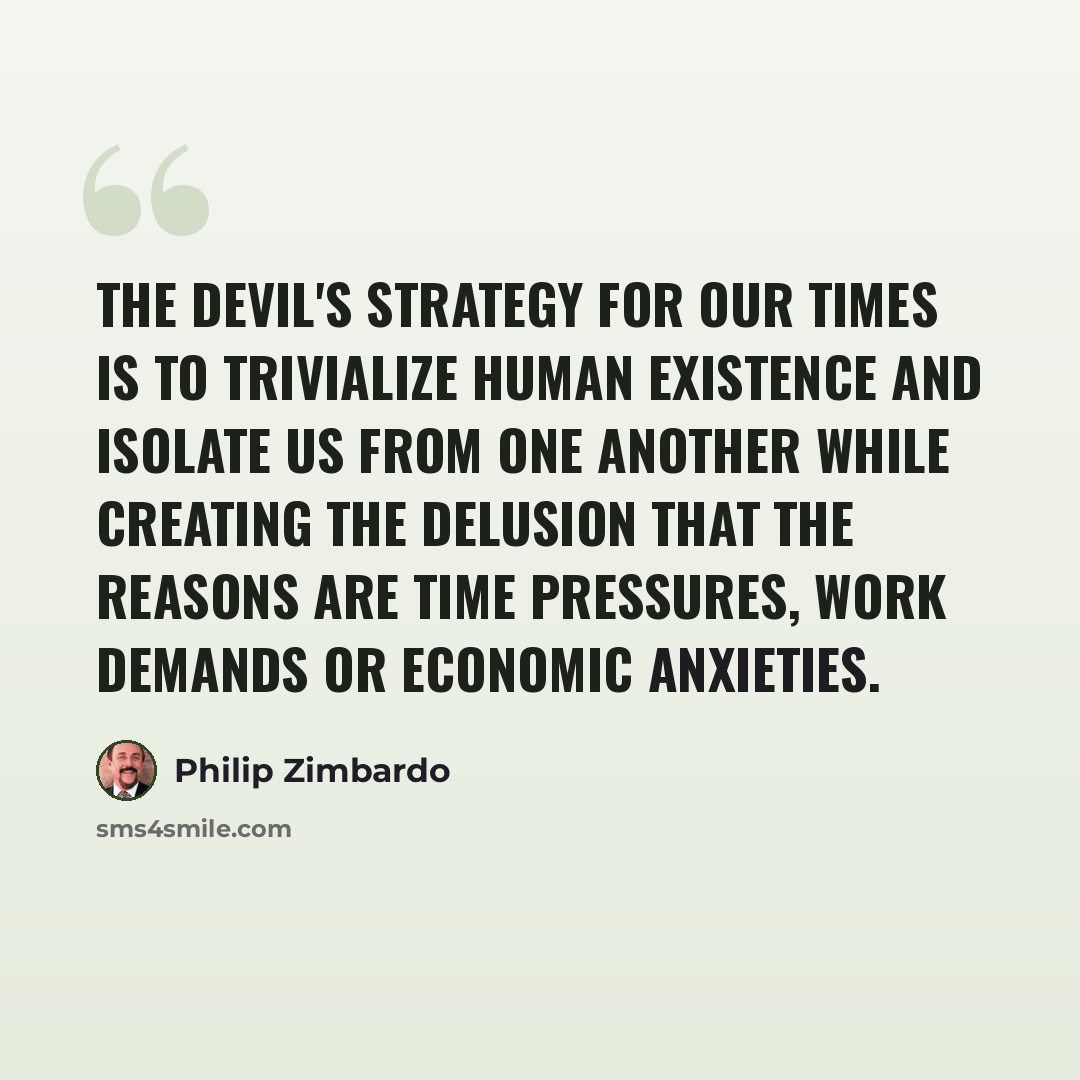“The Devil's strategy for our times is to trivialize human existence and isolate us from one another while creating the delusion that the reasons are time pressures, work demands or economic anxieties.” quote by Philip Zimbardo