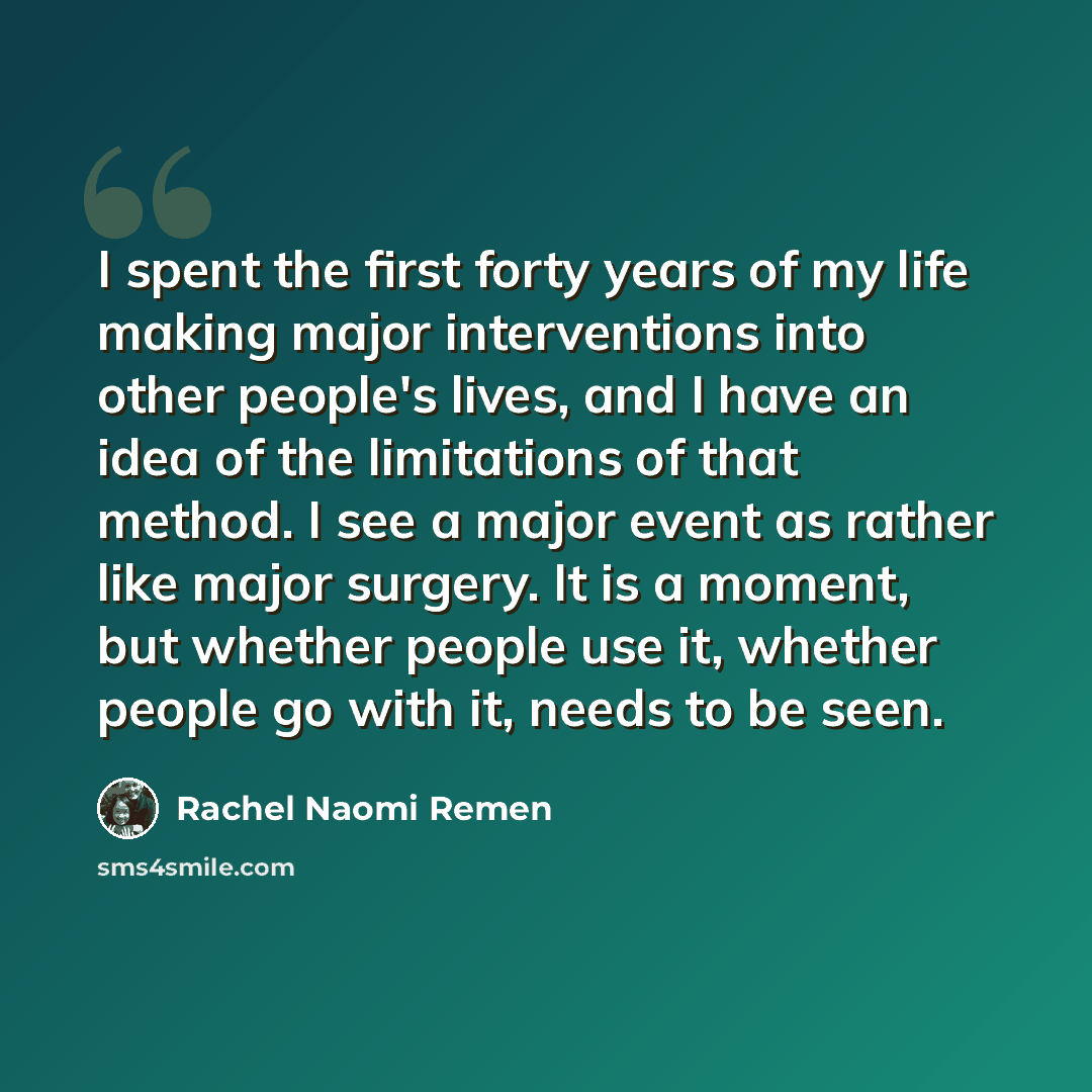 “I spent the first forty years of my life making major interventions into other people's lives, and I have an idea of the limitations of that method. I see a major event as rather like major surgery. It is a moment, but whether people use it, whether people go with it, needs to be seen.” quote by Rachel Naomi Remen