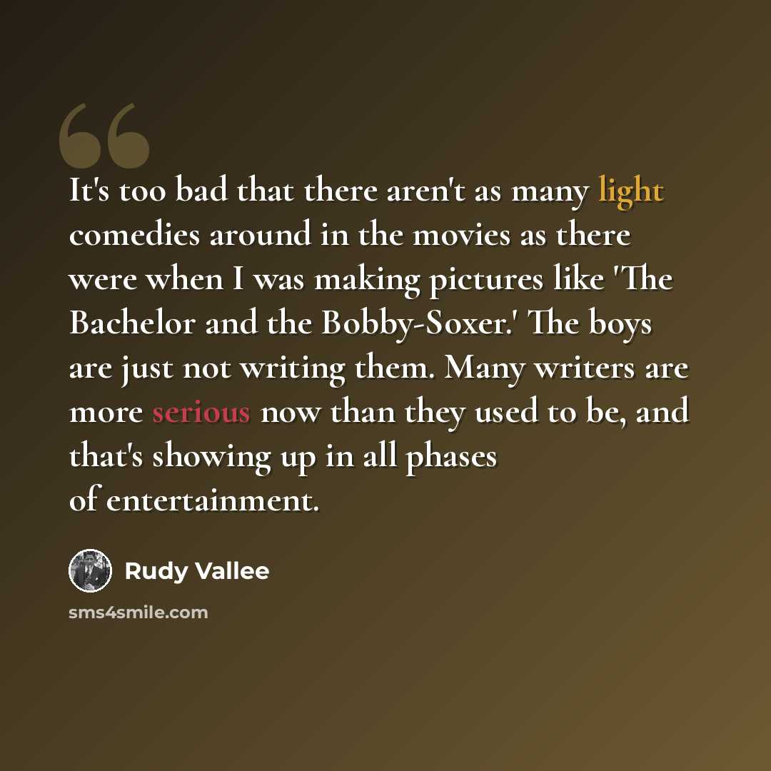 “It's too bad that there aren't as many light comedies around in the movies as there were when I was making pictures like 'The Bachelor and the Bobby-Soxer.' The boys are just not writing them. Many writers are more serious now than they used to be, and that's showing up in all phases of…” quote by Rudy Vallee