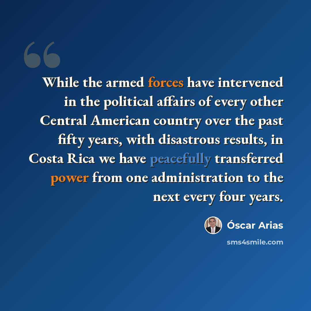 “While the armed forces have intervened in the political affairs of every other Central American country over the past fifty years, with disastrous results, in Costa Rica we have peacefully transferred power from one administration to the next every four years.” quote by Oscar Arias