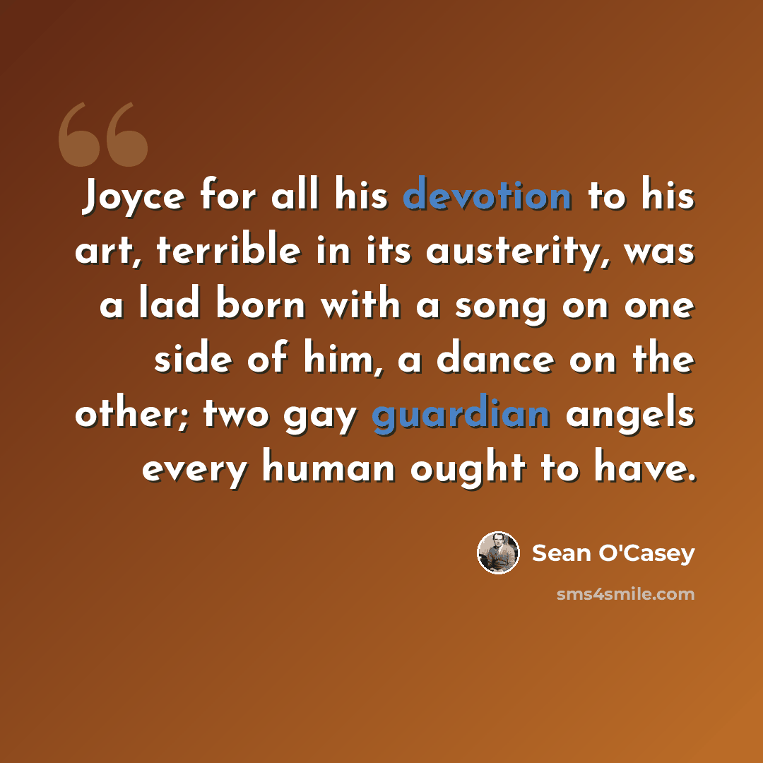 “Joyce for all his devotion to his art, terrible in its austerity, was a lad born with a song on one side of him, a dance on the other; two gay guardian angels every human ought to have.” quote by Sean O'Casey