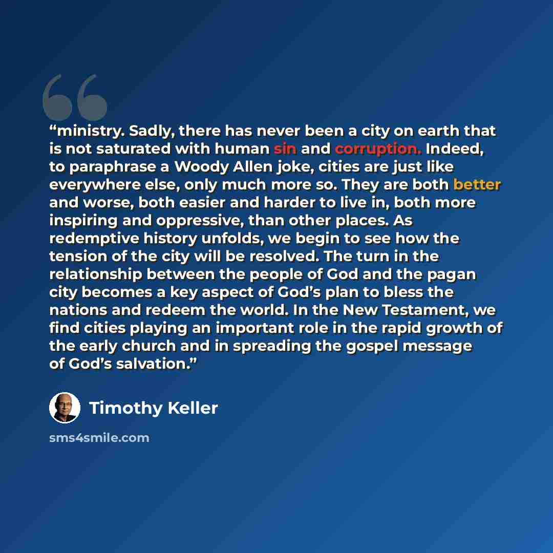 “ministry. Sadly, there has never been a city on earth that is not saturated with human sin and corruption. Indeed, to paraphrase a Woody Allen joke, cities are just like everywhere else, only much more so. They are both better and worse, both easier and harder to live in, both more inspiring and…” quote by Timothy Keller