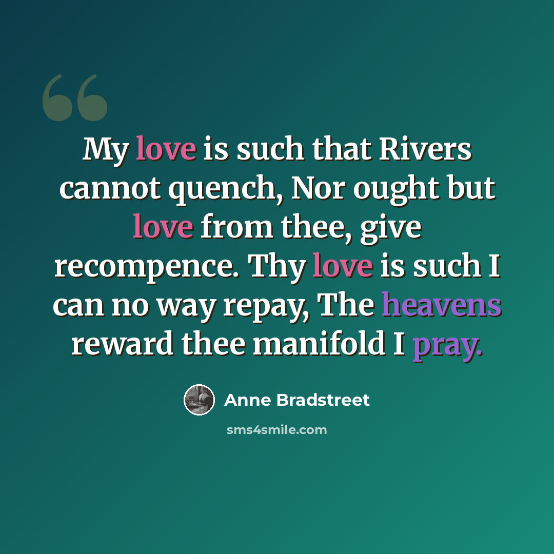 “My love is such that Rivers cannot quench, Nor ought but love from thee, give recompence. Thy love is such I can no way repay, The heavens reward thee manifold I pray.” quote by Anne Bradstreet