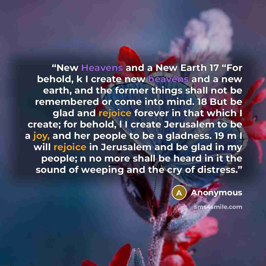 “New Heavens and a New Earth 17 “For behold, k I create new heavens and a new earth, and the former things shall not be remembered or come into mind. 18 But be glad and rejoice forever in that which I create; for behold, l I create Jerusalem to be a joy, and her people to be a gladness. 19 m I will…” quote by Anonymous