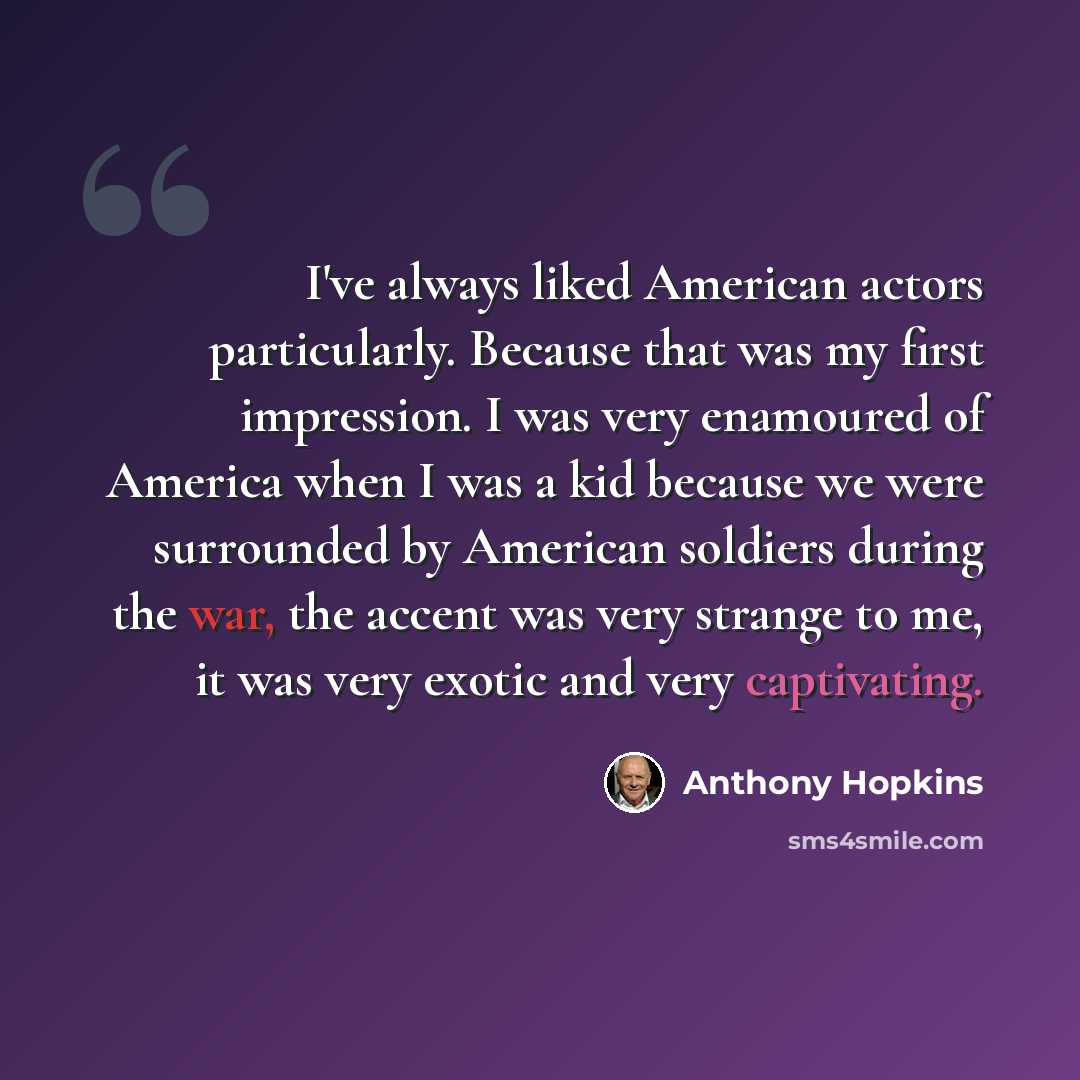 “I've always liked American actors particularly. Because that was my first impression. I was very enamoured of America when I was a kid because we were surrounded by American soldiers during the war, the accent was very strange to me, it was very exotic and very captivating.” quote by Anthony Hopkins