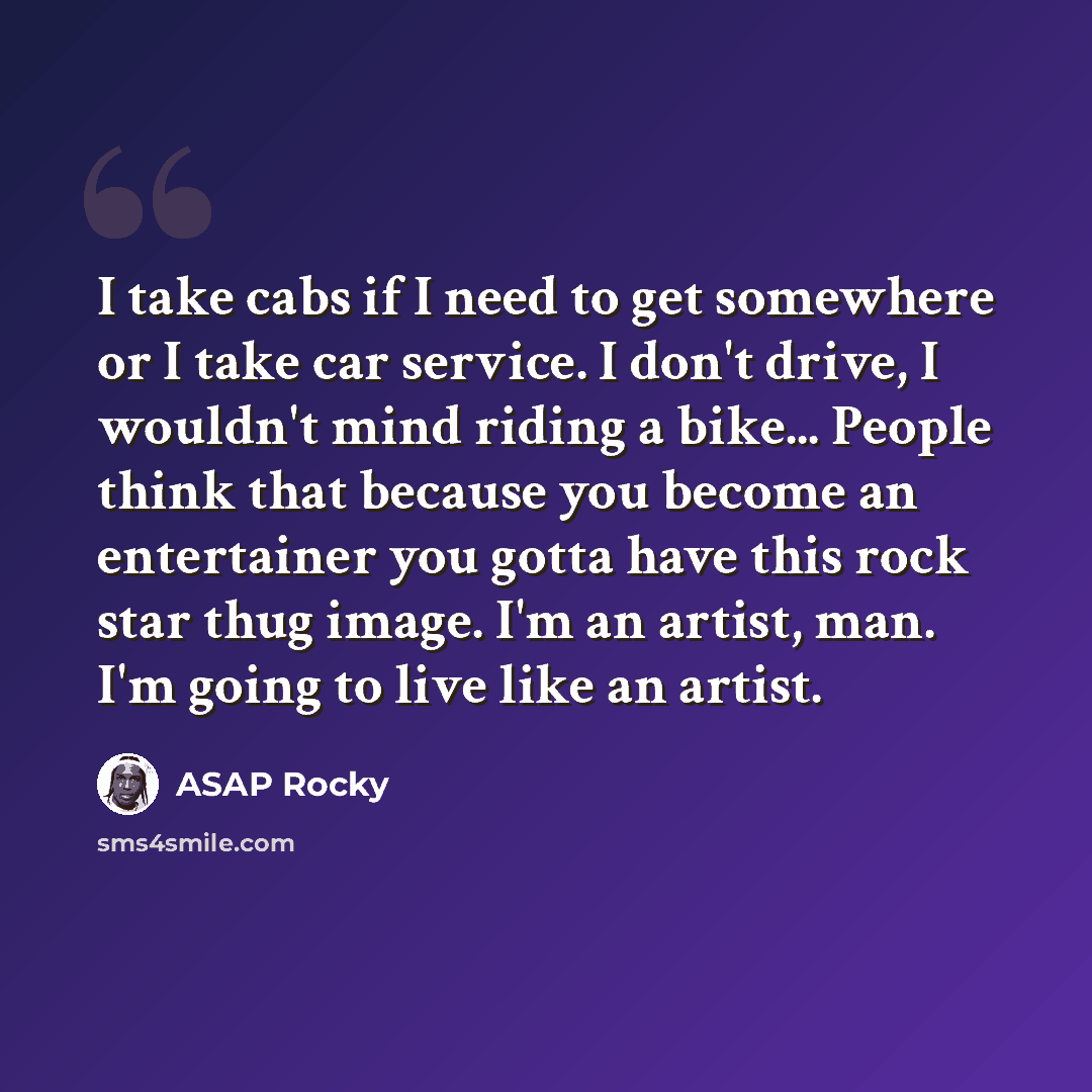 “I take cabs if I need to get somewhere or I take car service. I don't drive, I wouldn't mind riding a bike... People think that because you become an entertainer you gotta have this rock star thug image. I'm an artist, man. I'm going to live like an artist.” quote by ASAP Rocky