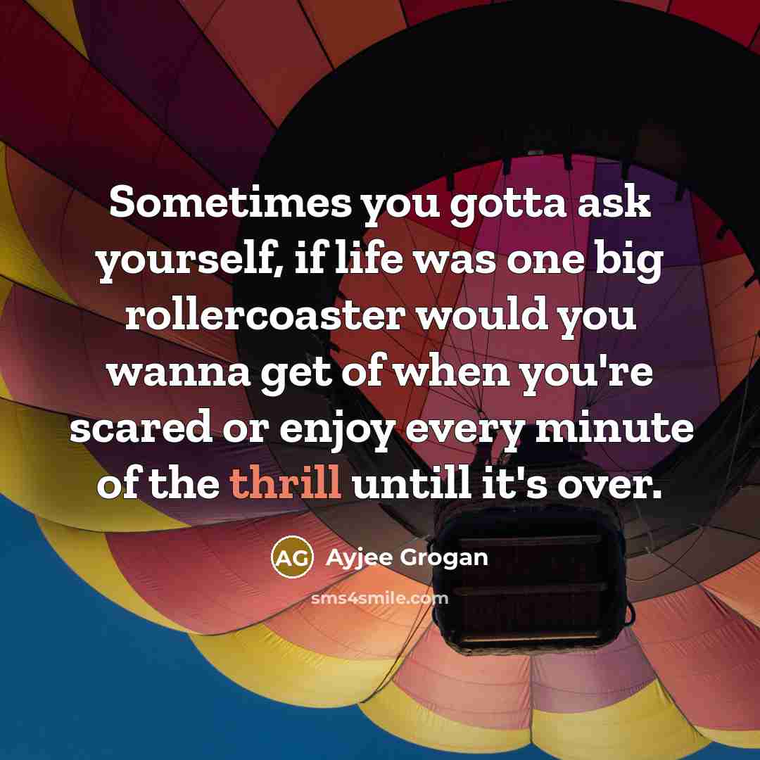 “Sometimes you gotta ask yourself, if life was one big rollercoaster would you wanna get of when you're scared or enjoy every minute of the thrill untill it's over.” quote by Ayjee Grogan