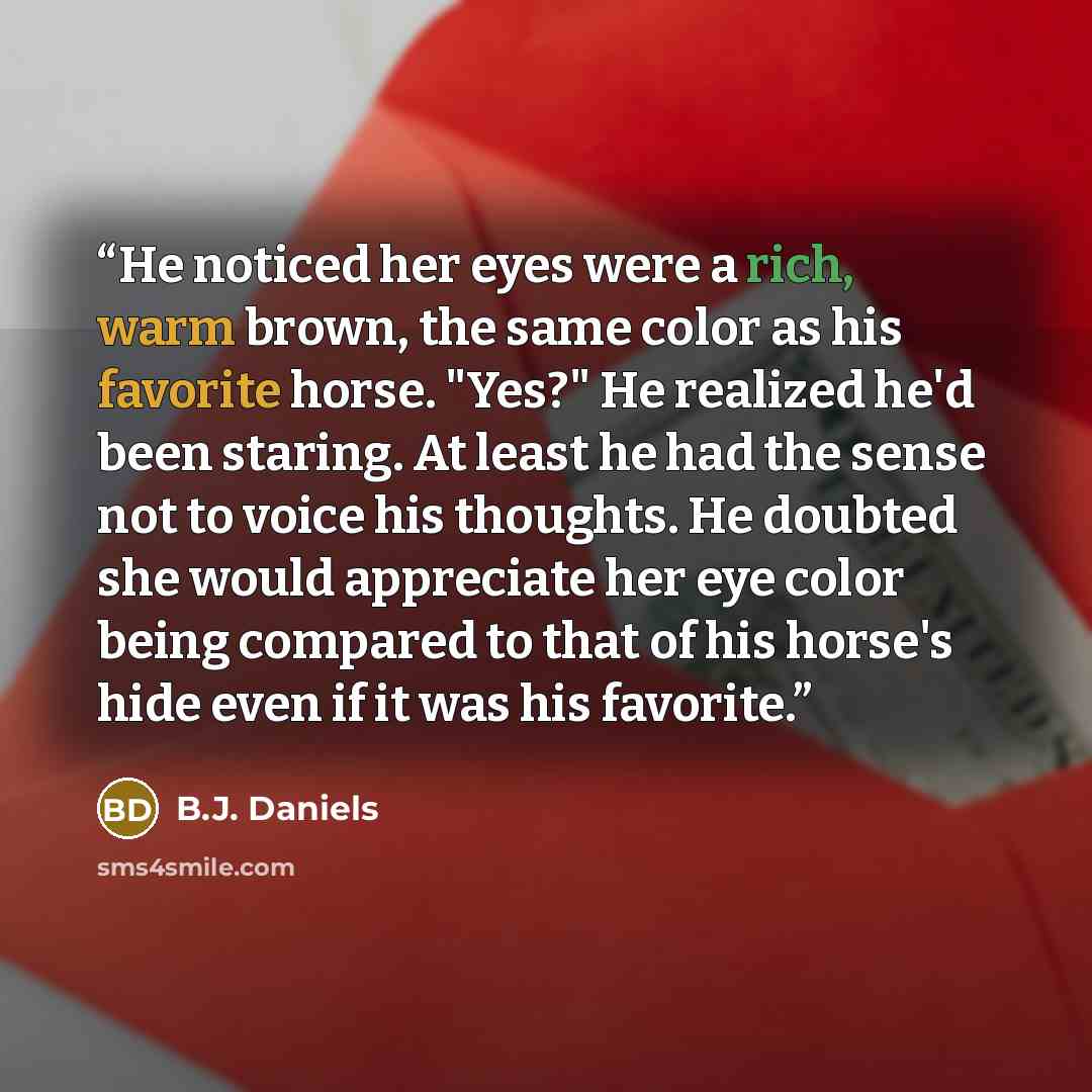 “He noticed her eyes were a rich, warm brown, the same color as his favorite horse. "Yes?" He realized he'd been staring. At least he had the sense not to voice his thoughts. He doubted she would appreciate her eye color being compared to that of his horse's hide even if it was his favorite.” quote by B.J. Daniels