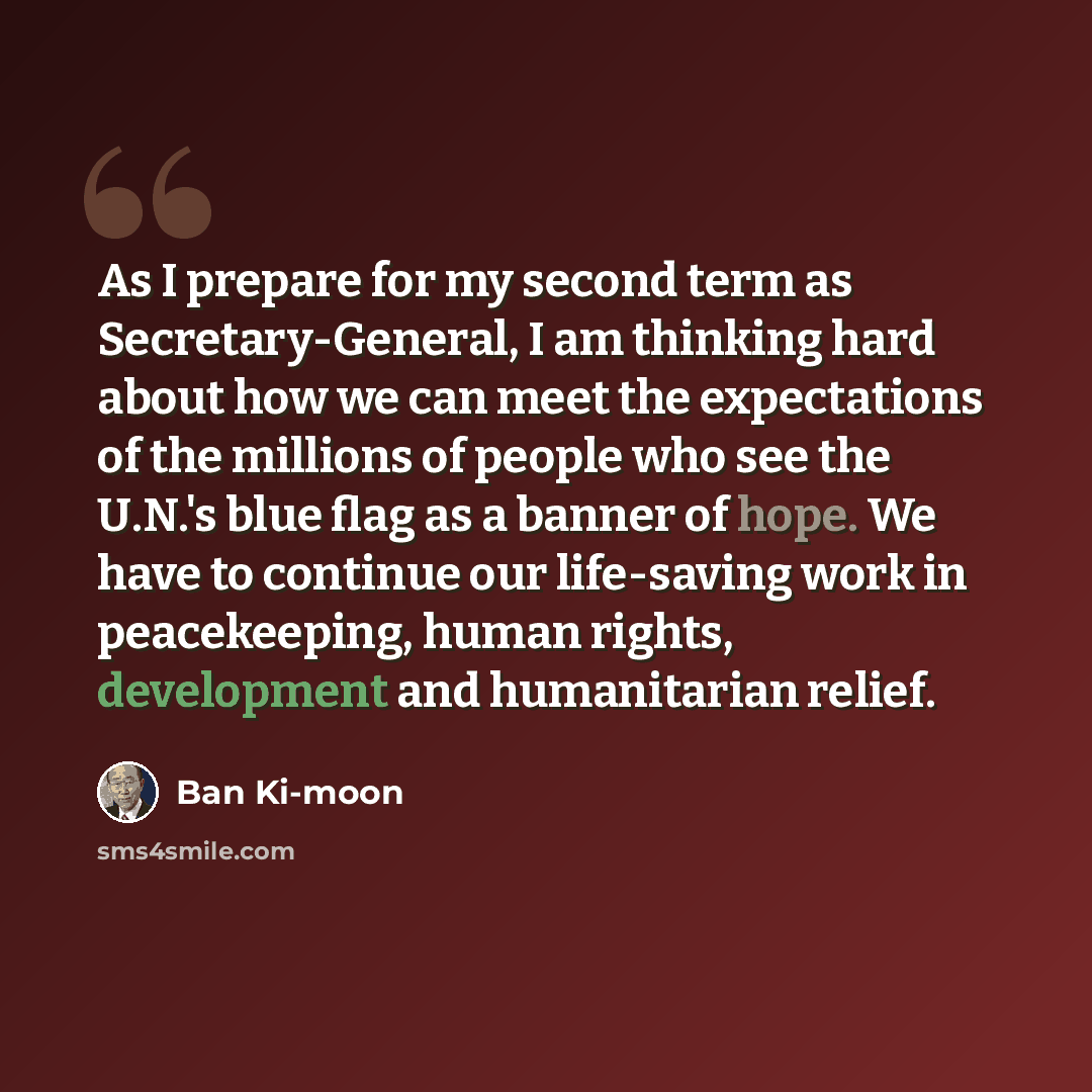 “As I prepare for my second term as Secretary-General, I am thinking hard about how we can meet the expectations of the millions of people who see the U.N.'s blue flag as a banner of hope. We have to continue our life-saving work in peacekeeping, human rights, development and humanitarian relief.” quote by Ban Ki-moon