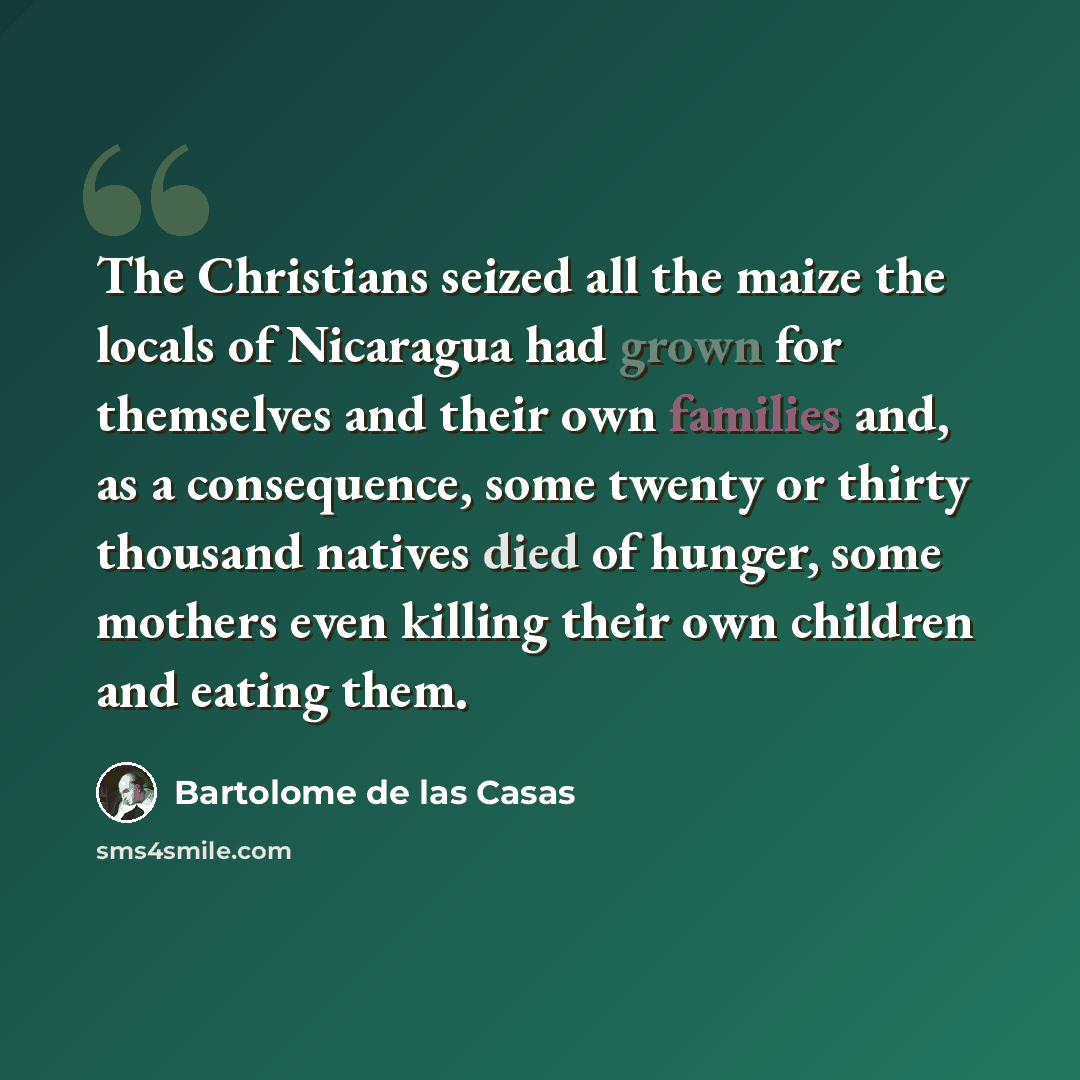 “The Christians seized all the maize the locals of Nicaragua had grown for themselves and their own families and, as a consequence, some twenty or thirty thousand natives died of hunger, some mothers even killing their own children and eating them.” quote by Bartolome de las Casas