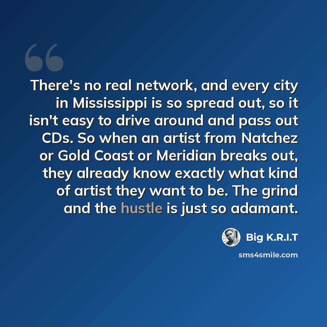 “There's no real network, and every city in Mississippi is so spread out, so it isn't easy to drive around and pass out CDs. So when an artist from Natchez or Gold Coast or Meridian breaks out, they already know exactly what kind of artist they want to be. The grind and the hustle is just so adamant.” quote by Big K.R.I.T