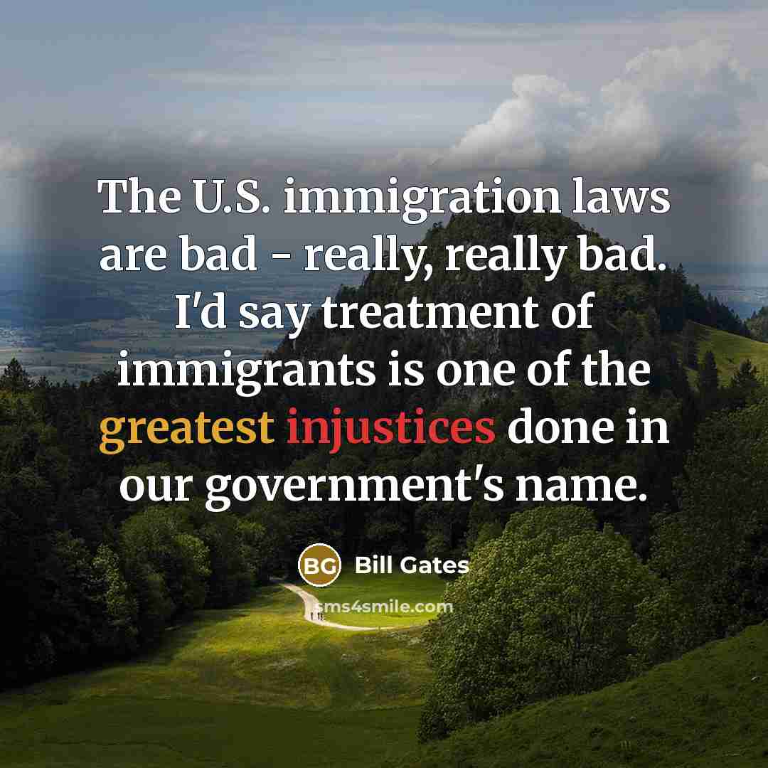 “The U.S. immigration laws are bad - really, really bad. I'd say treatment of immigrants is one of the greatest injustices done in our government's name.” quote by Bill Gates