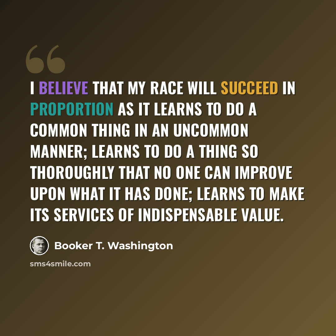 “I believe that my race will succeed in proportion as it learns to do a common thing in an uncommon manner; learns to do a thing so thoroughly that no one can improve upon what it has done; learns to make its services of indispensable value.” quote by Booker T. Washington