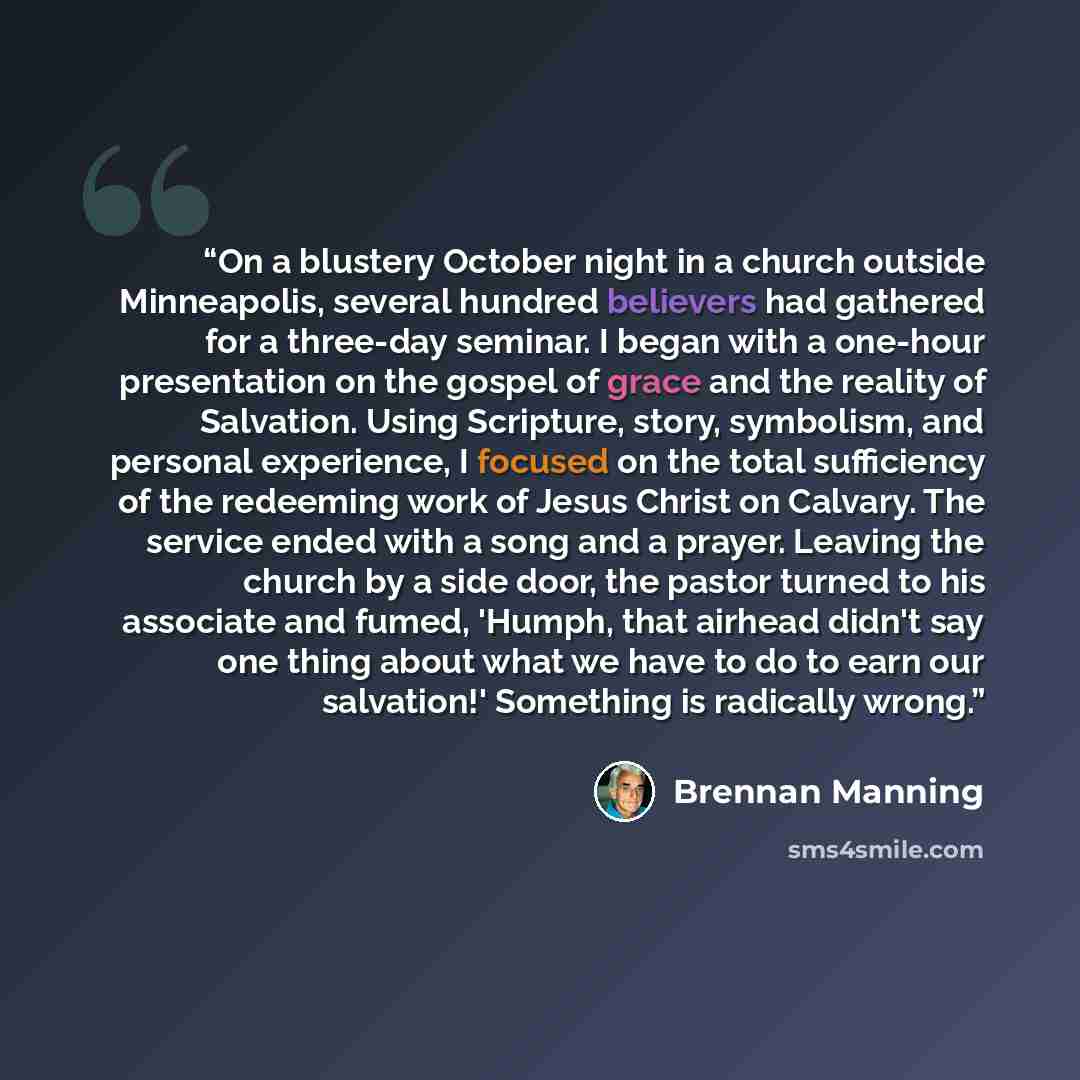 “On a blustery October night in a church outside Minneapolis, several hundred believers had gathered for a three-day seminar. I began with a one-hour presentation on the gospel of grace and the reality of Salvation. Using Scripture, story, symbolism, and personal experience, I focused on the total…” quote by Brennan Manning