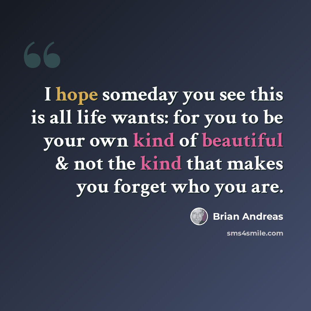 “I hope someday you see this is all life wants: for you to be your own kind of beautiful & not the kind that makes you forget who you are.” quote by Brian Andreas